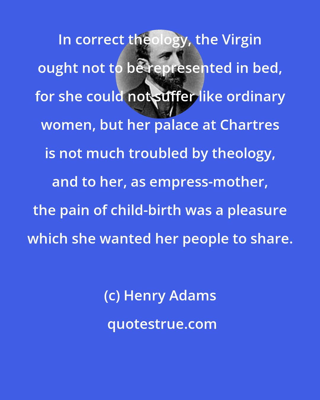 Henry Adams: In correct theology, the Virgin ought not to be represented in bed, for she could not suffer like ordinary women, but her palace at Chartres is not much troubled by theology, and to her, as empress-mother, the pain of child-birth was a pleasure which she wanted her people to share.