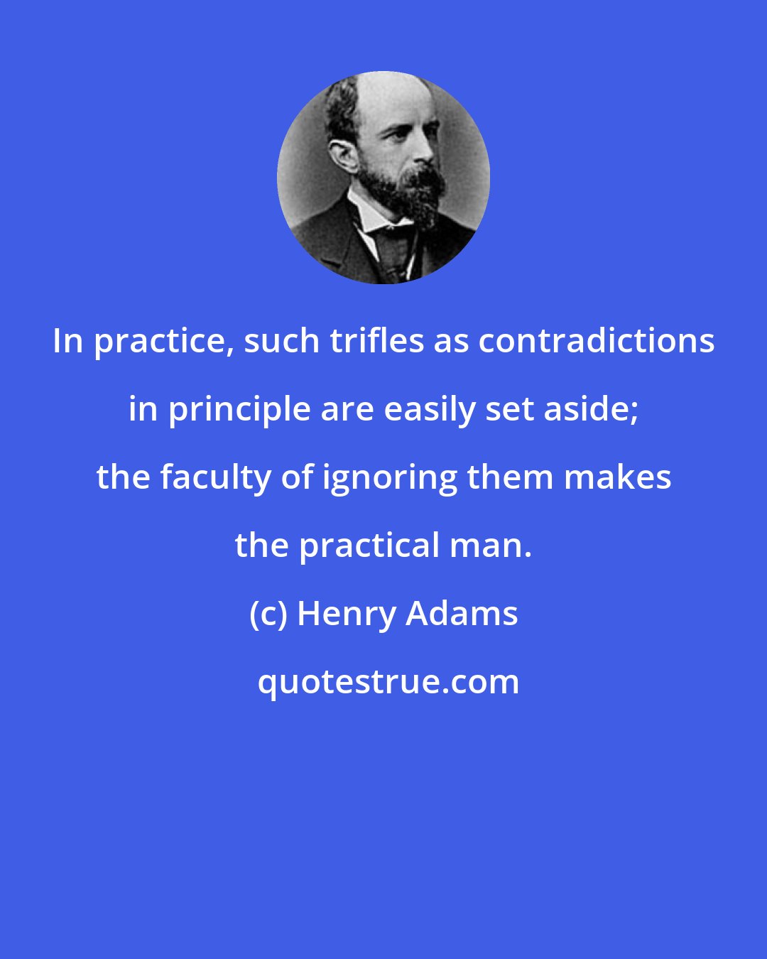 Henry Adams: In practice, such trifles as contradictions in principle are easily set aside; the faculty of ignoring them makes the practical man.