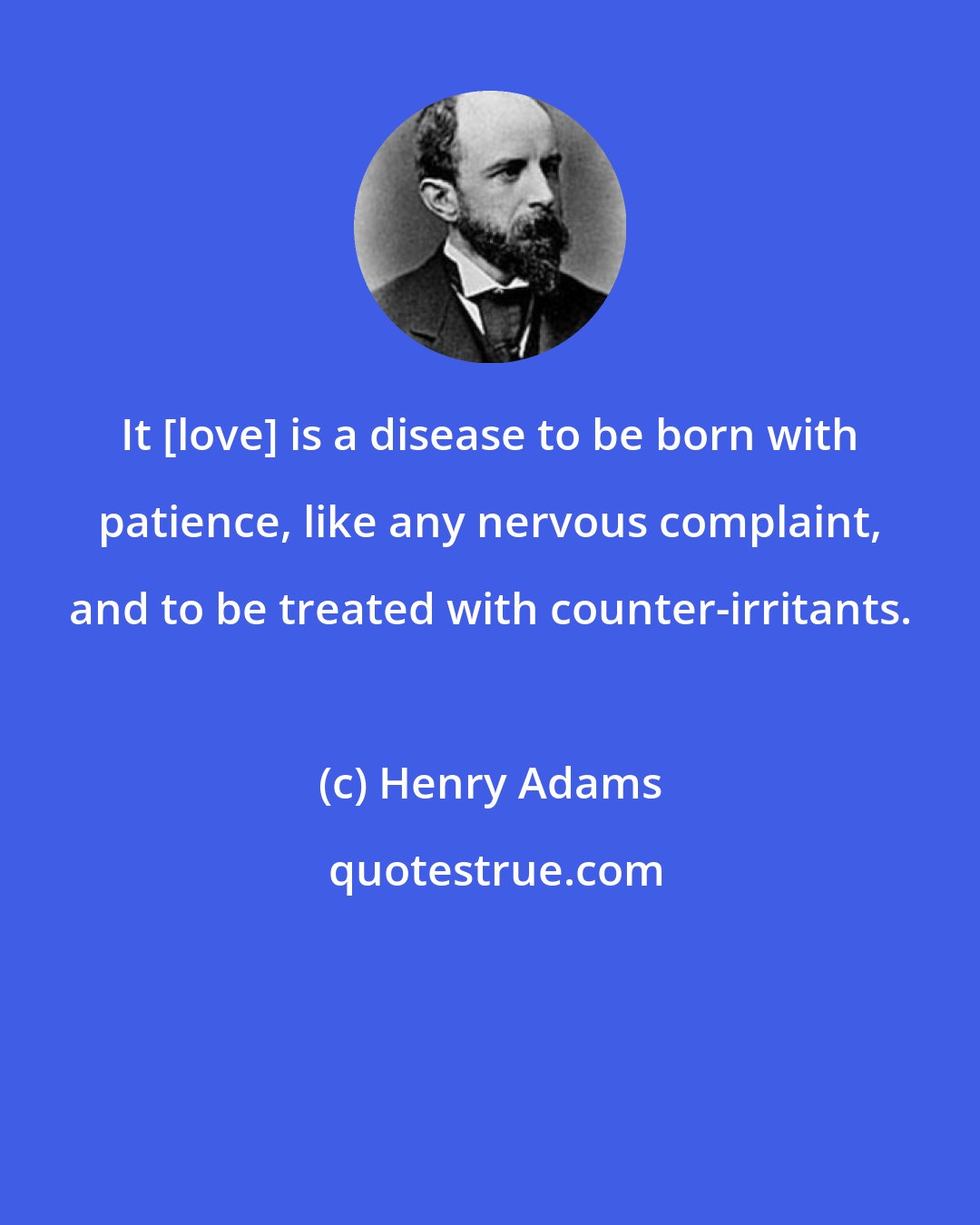 Henry Adams: It [love] is a disease to be born with patience, like any nervous complaint, and to be treated with counter-irritants.