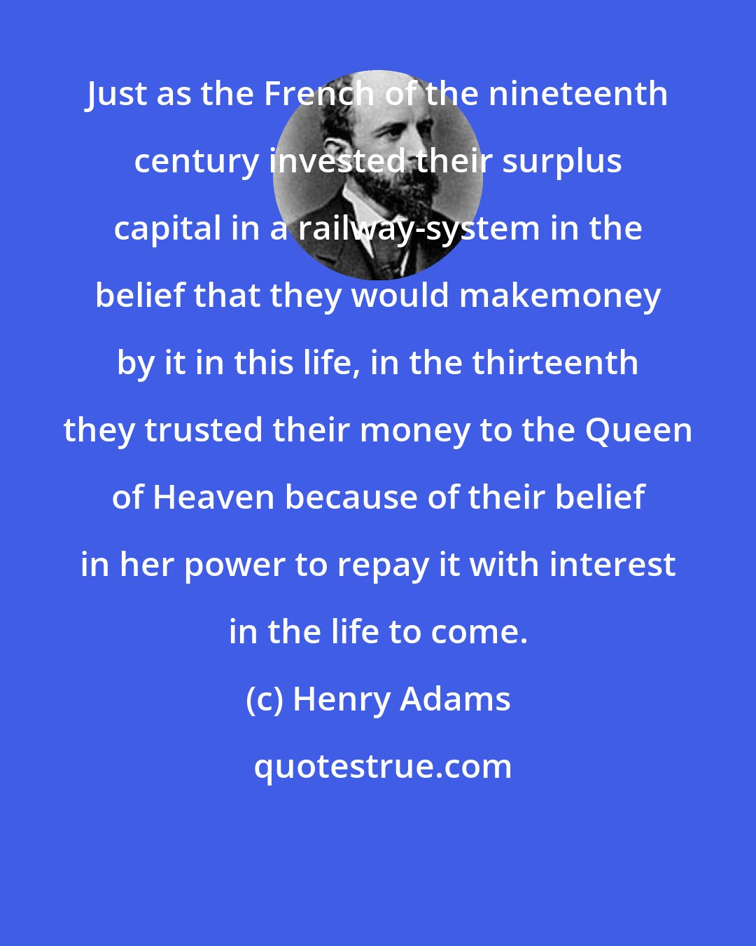 Henry Adams: Just as the French of the nineteenth century invested their surplus capital in a railway-system in the belief that they would makemoney by it in this life, in the thirteenth they trusted their money to the Queen of Heaven because of their belief in her power to repay it with interest in the life to come.