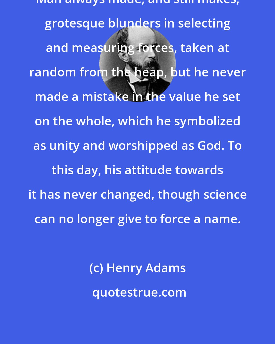 Henry Adams: Man always made, and still makes, grotesque blunders in selecting and measuring forces, taken at random from the heap, but he never made a mistake in the value he set on the whole, which he symbolized as unity and worshipped as God. To this day, his attitude towards it has never changed, though science can no longer give to force a name.