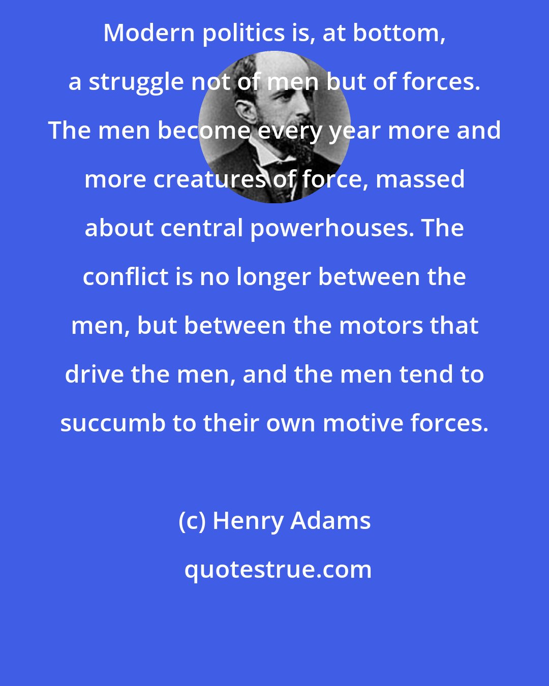 Henry Adams: Modern politics is, at bottom, a struggle not of men but of forces. The men become every year more and more creatures of force, massed about central powerhouses. The conflict is no longer between the men, but between the motors that drive the men, and the men tend to succumb to their own motive forces.