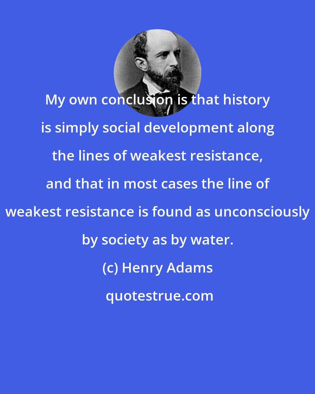 Henry Adams: My own conclusion is that history is simply social development along the lines of weakest resistance, and that in most cases the line of weakest resistance is found as unconsciously by society as by water.