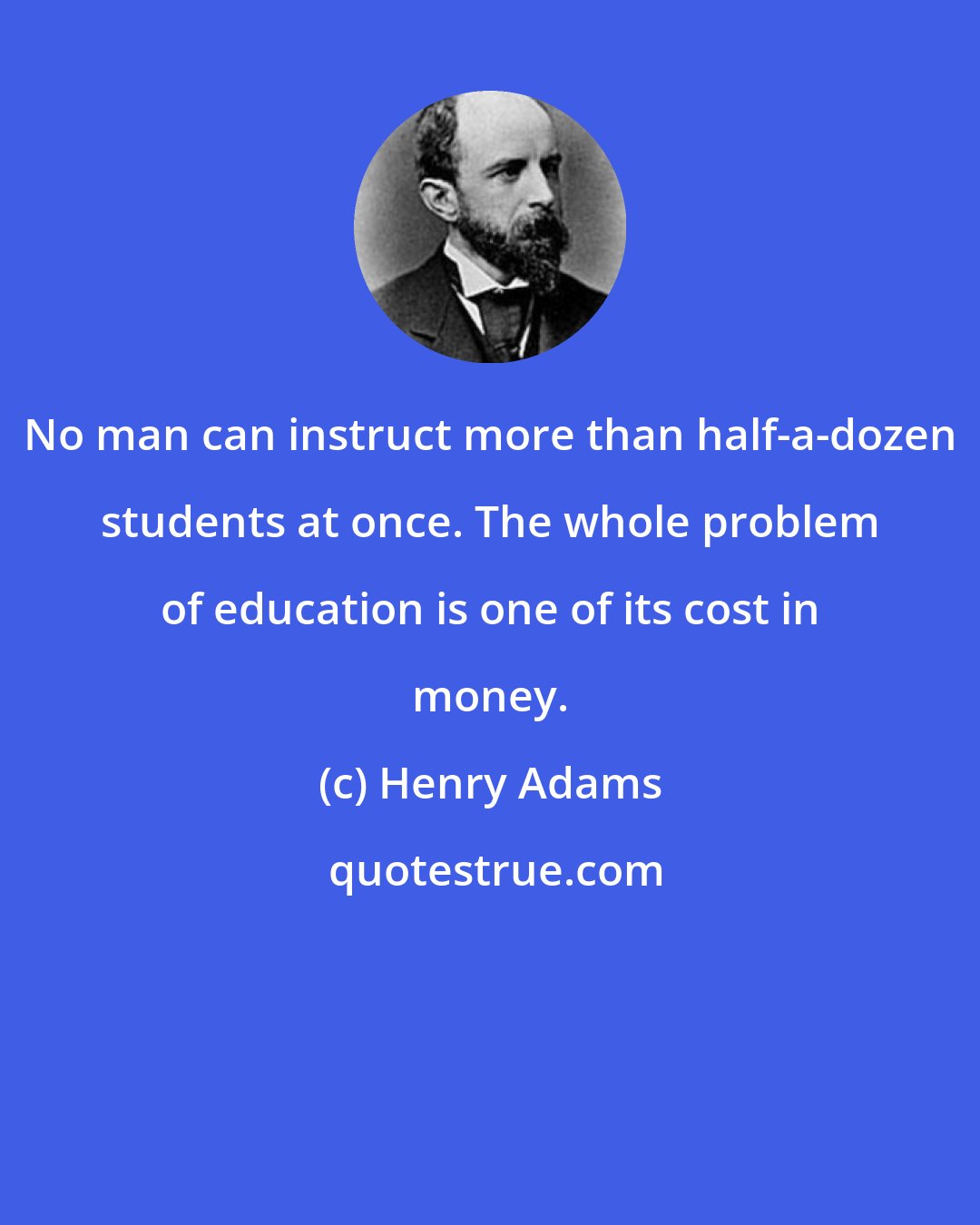 Henry Adams: No man can instruct more than half-a-dozen students at once. The whole problem of education is one of its cost in money.