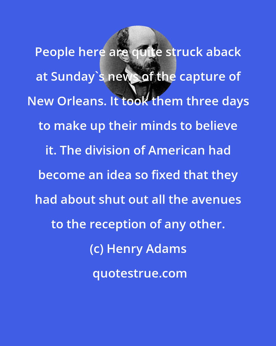 Henry Adams: People here are quite struck aback at Sunday's news of the capture of New Orleans. It took them three days to make up their minds to believe it. The division of American had become an idea so fixed that they had about shut out all the avenues to the reception of any other.