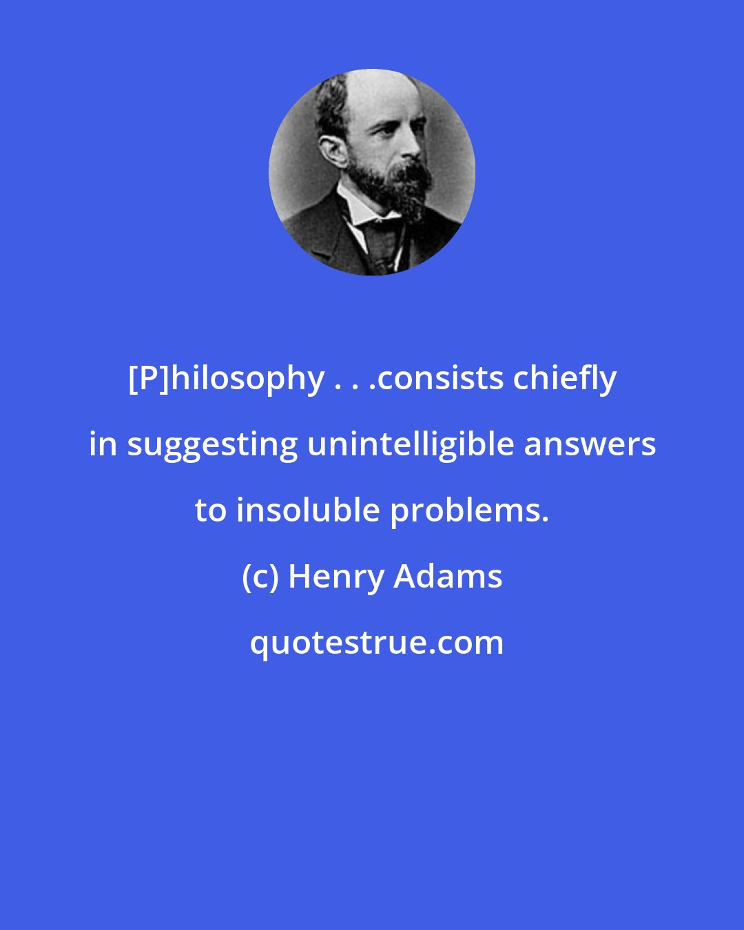 Henry Adams: [P]hilosophy . . .consists chiefly in suggesting unintelligible answers to insoluble problems.