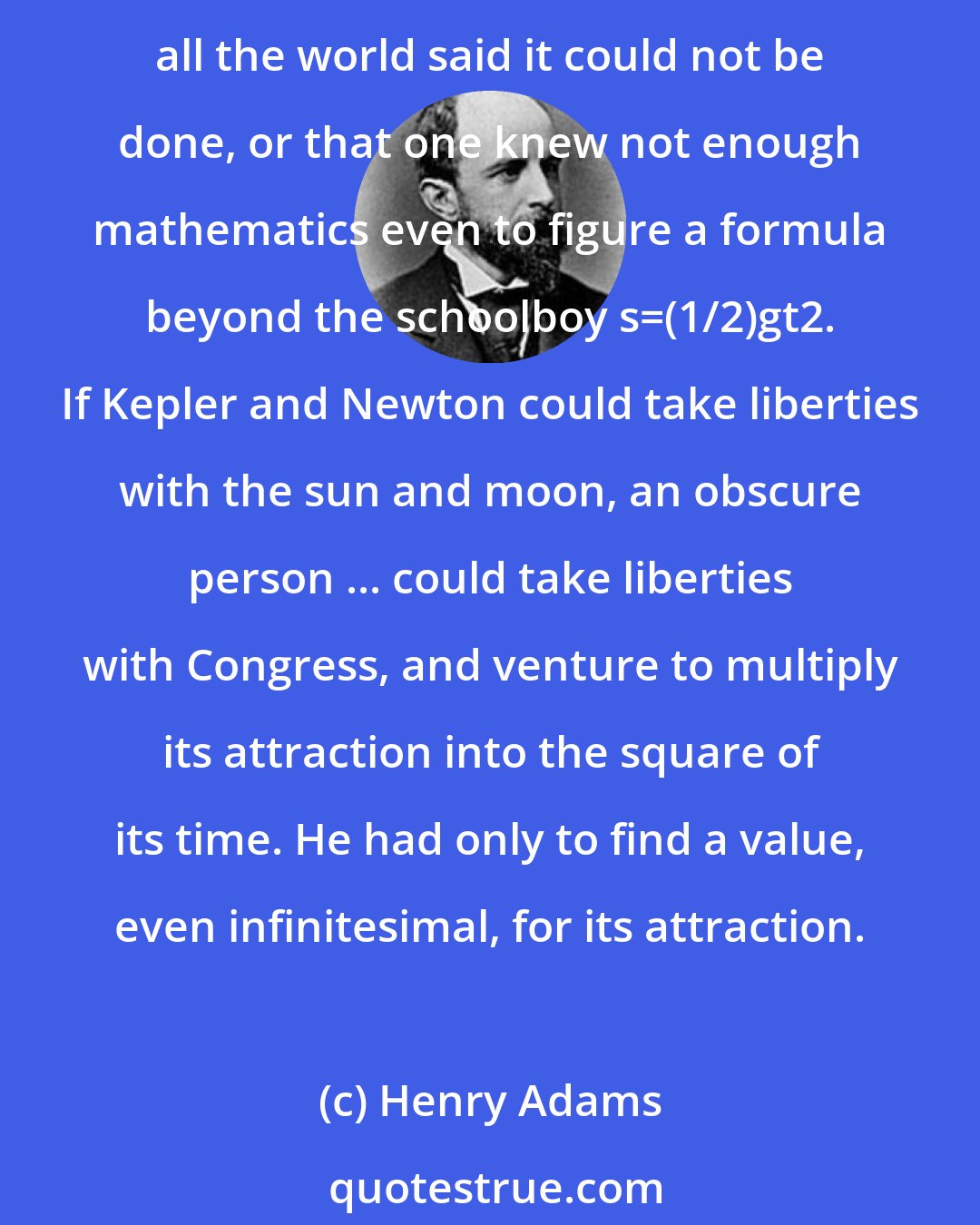 Henry Adams: [P]olitical and social and scientific values ... should be correlated in some relation of movement that could be expressed in mathematics, nor did one care in the least that all the world said it could not be done, or that one knew not enough mathematics even to figure a formula beyond the schoolboy s=(1/2)gt2. If Kepler and Newton could take liberties with the sun and moon, an obscure person ... could take liberties with Congress, and venture to multiply its attraction into the square of its time. He had only to find a value, even infinitesimal, for its attraction.