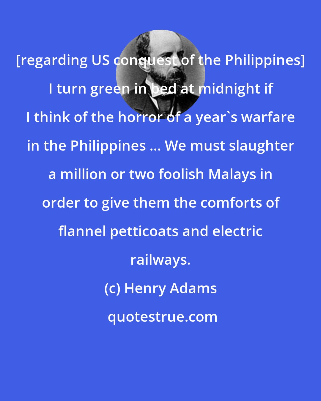 Henry Adams: [regarding US conquest of the Philippines] I turn green in bed at midnight if I think of the horror of a year's warfare in the Philippines ... We must slaughter a million or two foolish Malays in order to give them the comforts of flannel petticoats and electric railways.