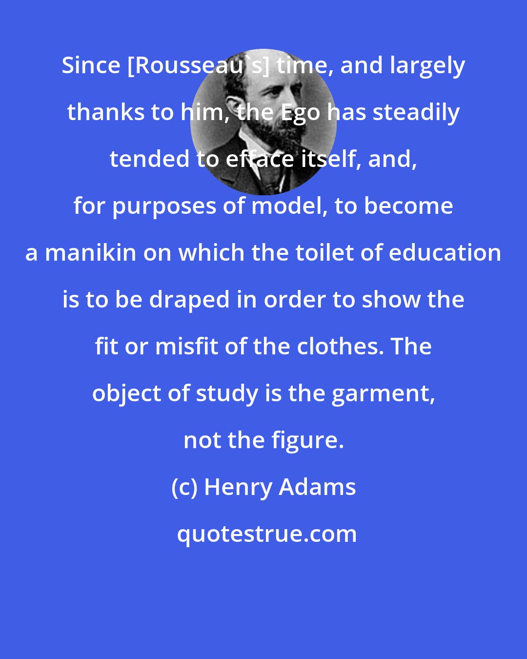 Henry Adams: Since [Rousseau's] time, and largely thanks to him, the Ego has steadily tended to efface itself, and, for purposes of model, to become a manikin on which the toilet of education is to be draped in order to show the fit or misfit of the clothes. The object of study is the garment, not the figure.