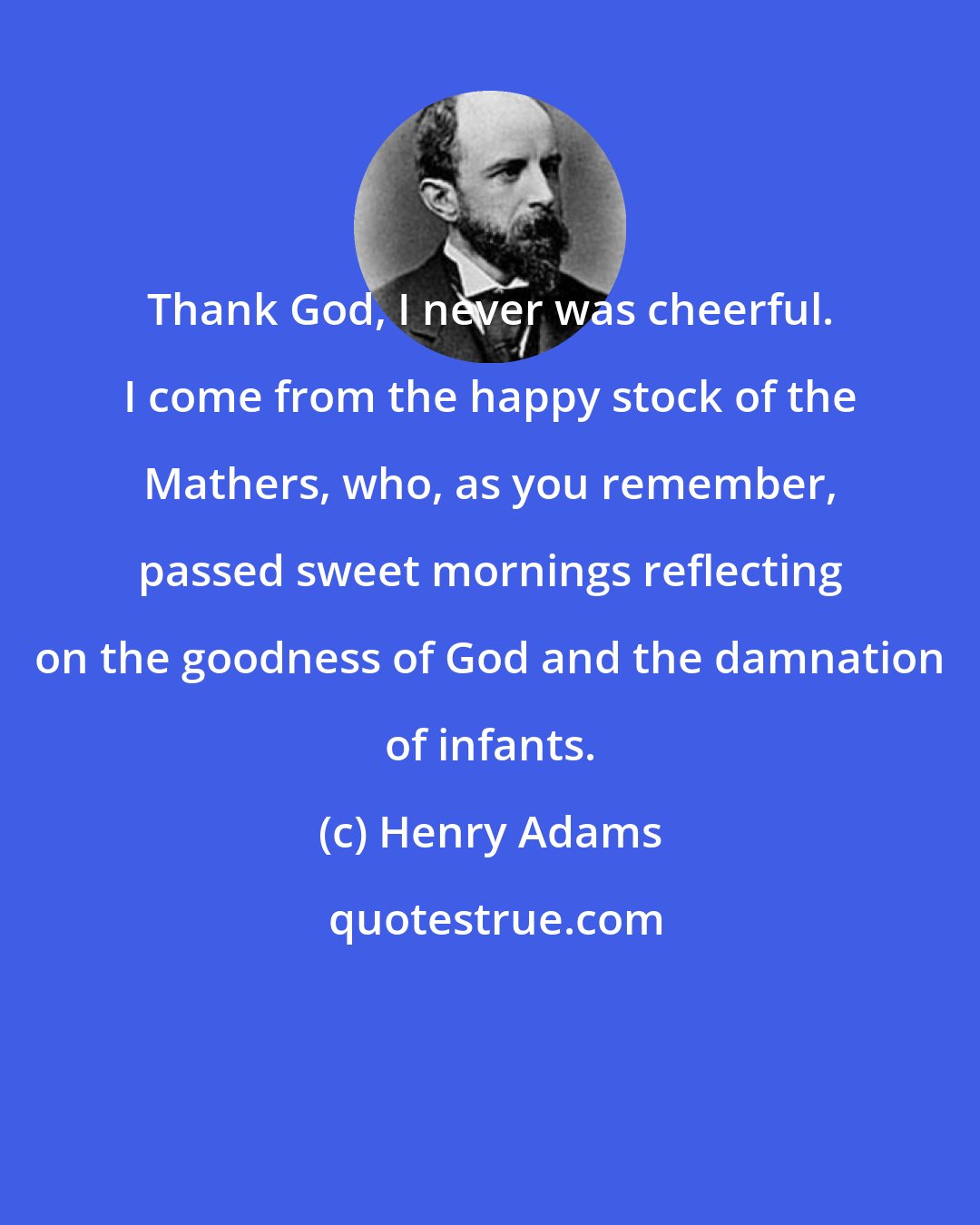 Henry Adams: Thank God, I never was cheerful. I come from the happy stock of the Mathers, who, as you remember, passed sweet mornings reflecting on the goodness of God and the damnation of infants.