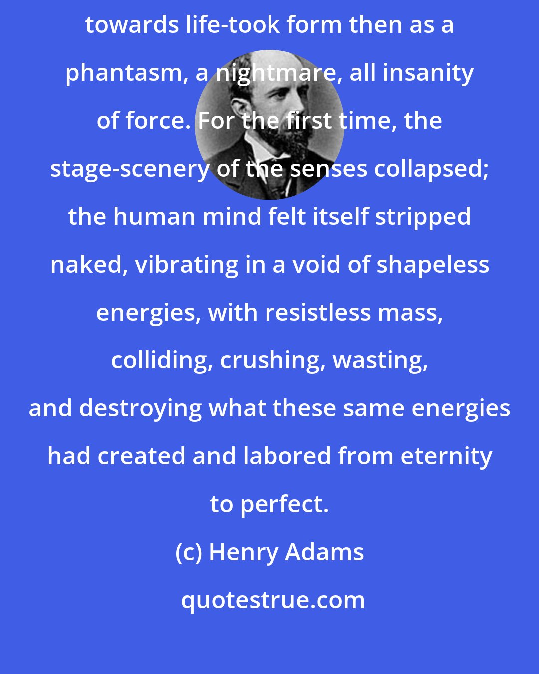 Henry Adams: The first serious consciousness of Nature's gesture - her attitude towards life-took form then as a phantasm, a nightmare, all insanity of force. For the first time, the stage-scenery of the senses collapsed; the human mind felt itself stripped naked, vibrating in a void of shapeless energies, with resistless mass, colliding, crushing, wasting, and destroying what these same energies had created and labored from eternity to perfect.