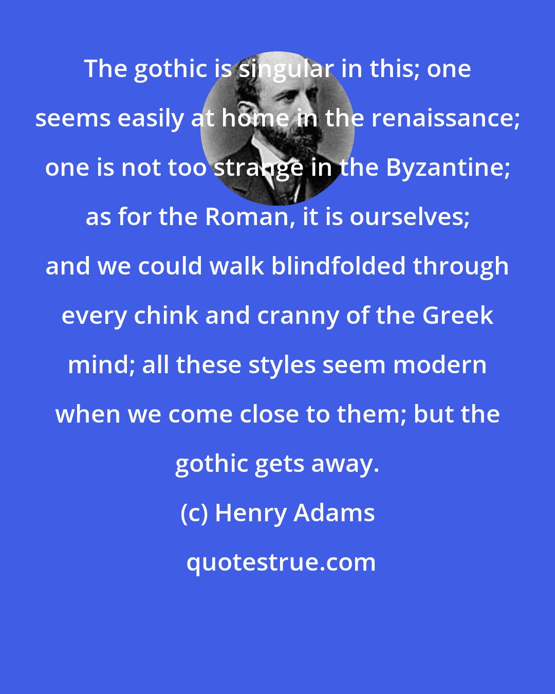 Henry Adams: The gothic is singular in this; one seems easily at home in the renaissance; one is not too strange in the Byzantine; as for the Roman, it is ourselves; and we could walk blindfolded through every chink and cranny of the Greek mind; all these styles seem modern when we come close to them; but the gothic gets away.