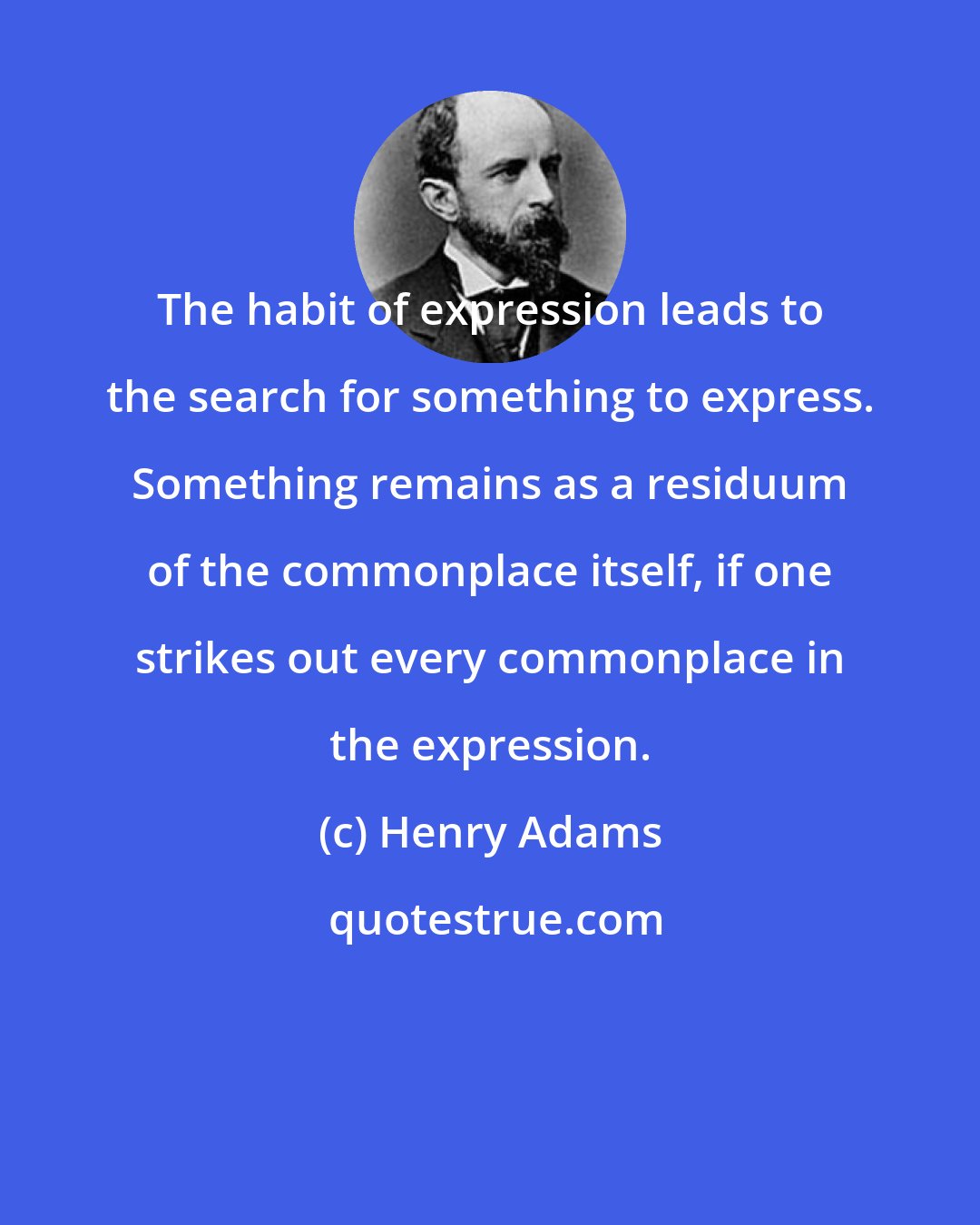 Henry Adams: The habit of expression leads to the search for something to express. Something remains as a residuum of the commonplace itself, if one strikes out every commonplace in the expression.