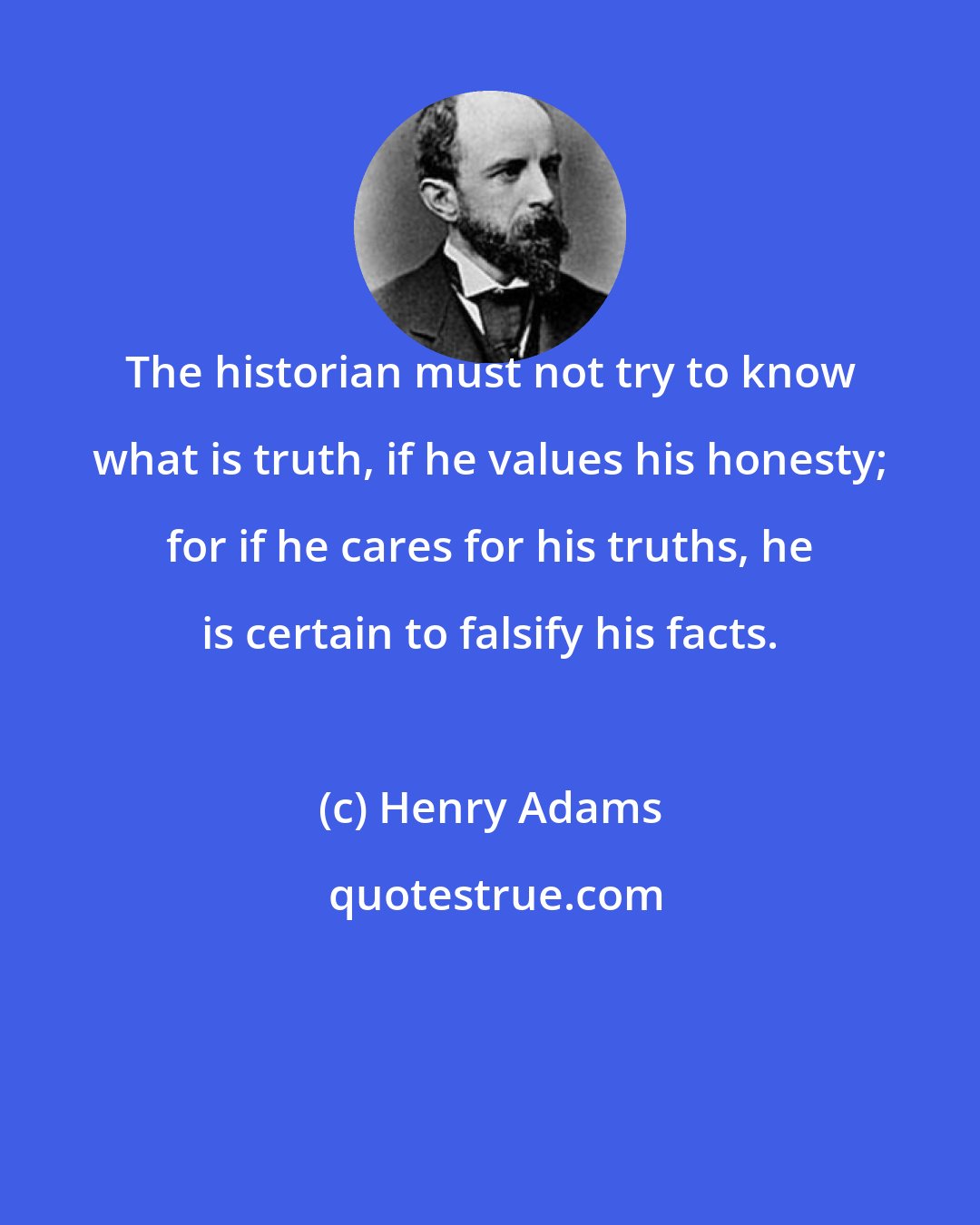 Henry Adams: The historian must not try to know what is truth, if he values his honesty; for if he cares for his truths, he is certain to falsify his facts.