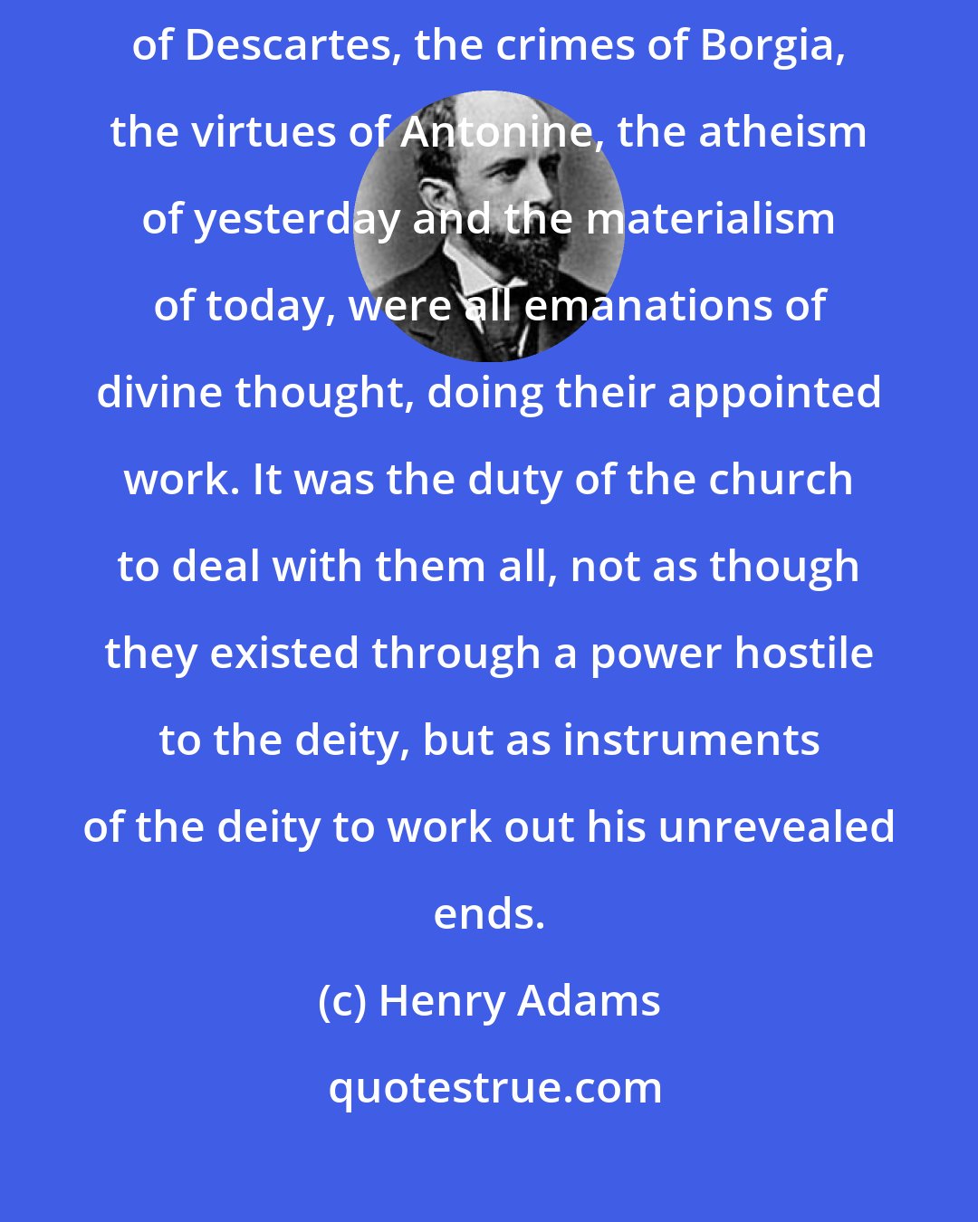 Henry Adams: The hymns of David, the plays of Shakespeare, the metaphysics of Descartes, the crimes of Borgia, the virtues of Antonine, the atheism of yesterday and the materialism of today, were all emanations of divine thought, doing their appointed work. It was the duty of the church to deal with them all, not as though they existed through a power hostile to the deity, but as instruments of the deity to work out his unrevealed ends.