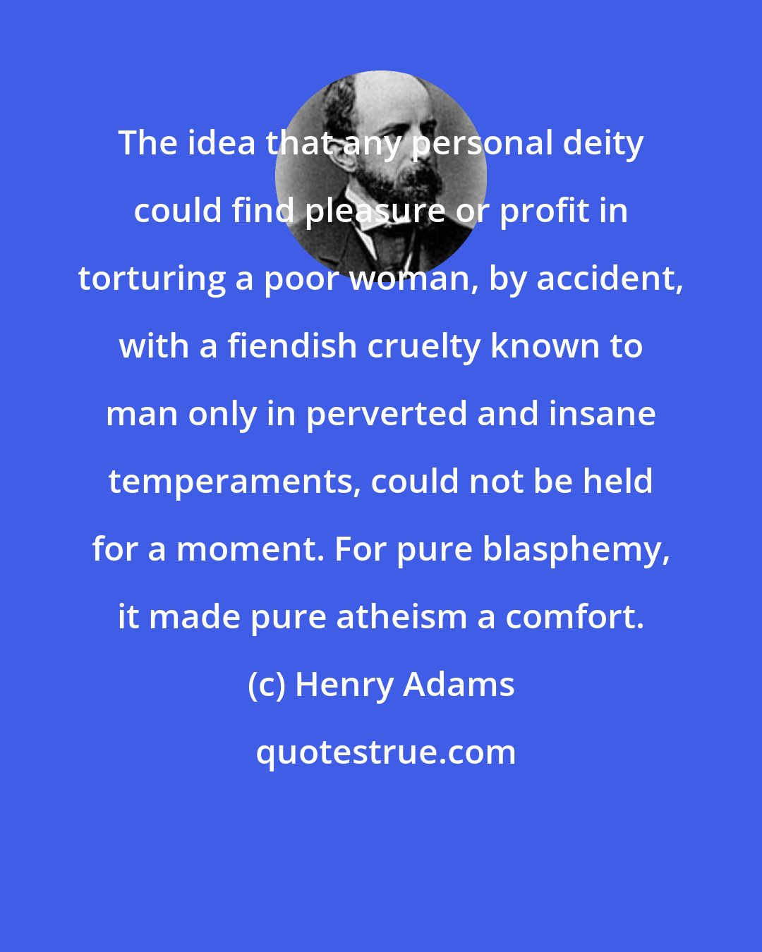 Henry Adams: The idea that any personal deity could find pleasure or profit in torturing a poor woman, by accident, with a fiendish cruelty known to man only in perverted and insane temperaments, could not be held for a moment. For pure blasphemy, it made pure atheism a comfort.