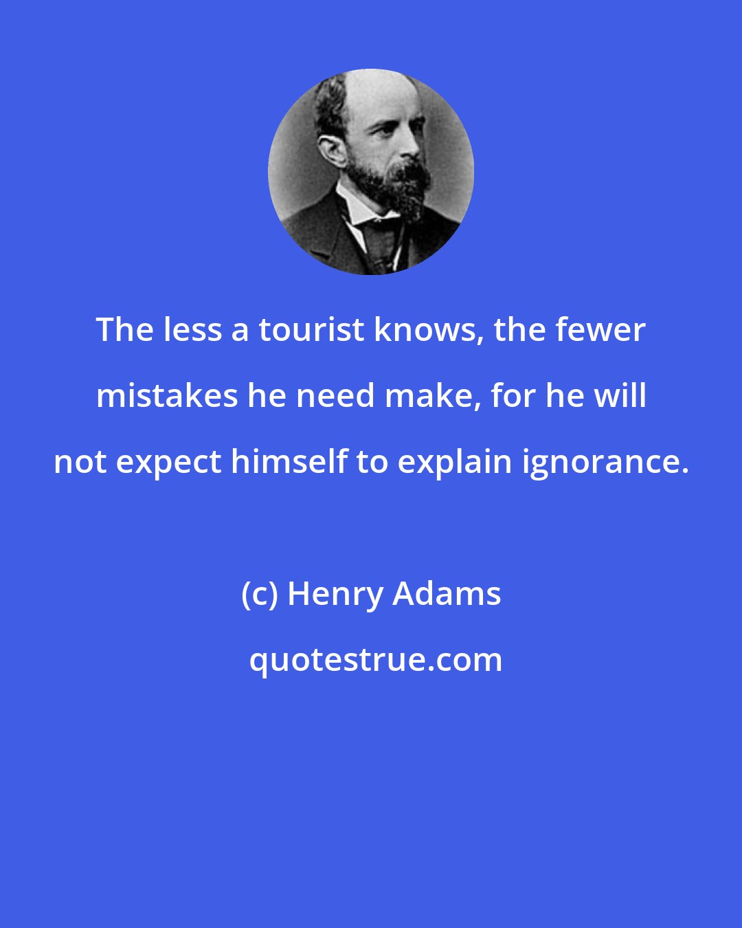 Henry Adams: The less a tourist knows, the fewer mistakes he need make, for he will not expect himself to explain ignorance.