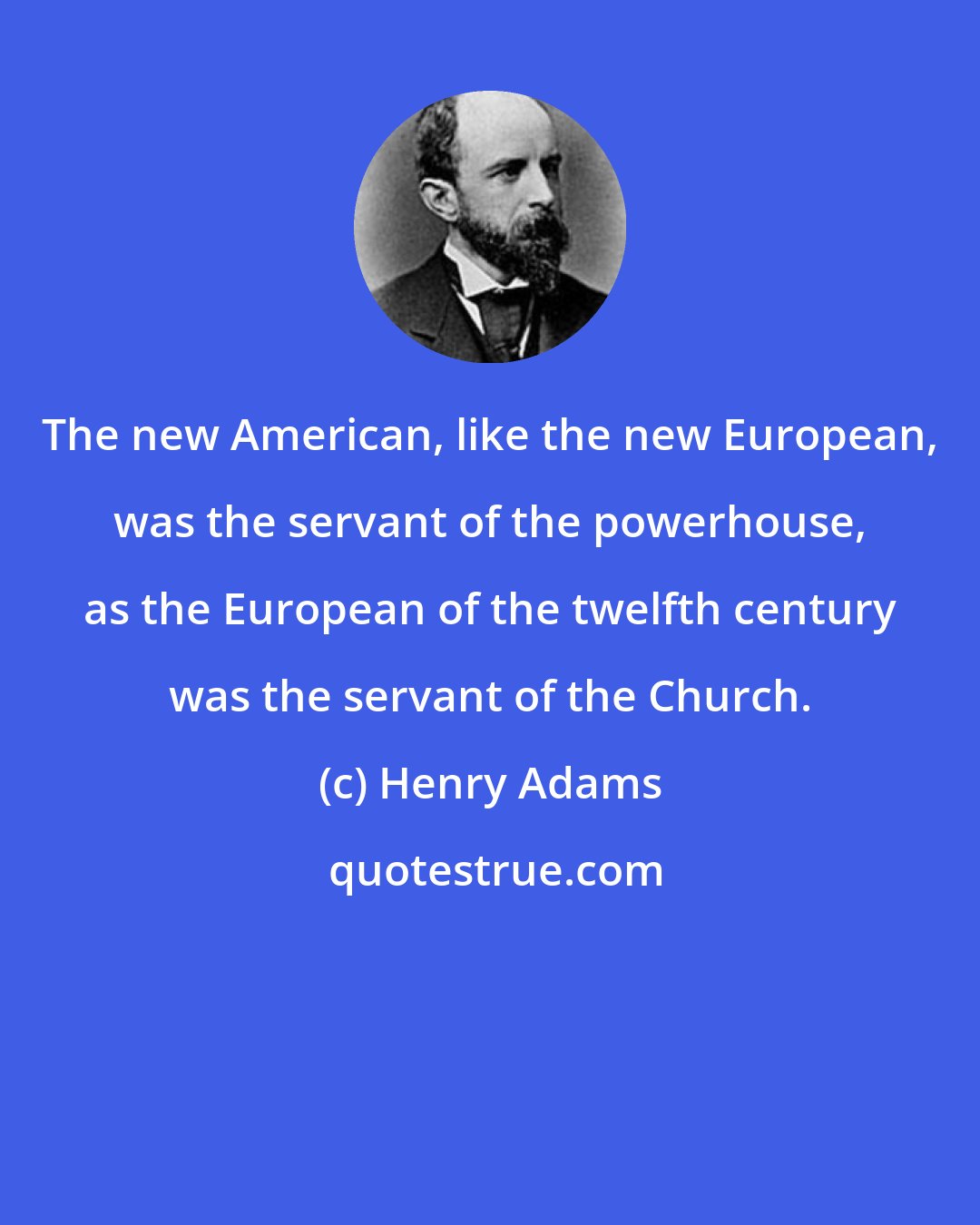 Henry Adams: The new American, like the new European, was the servant of the powerhouse, as the European of the twelfth century was the servant of the Church.