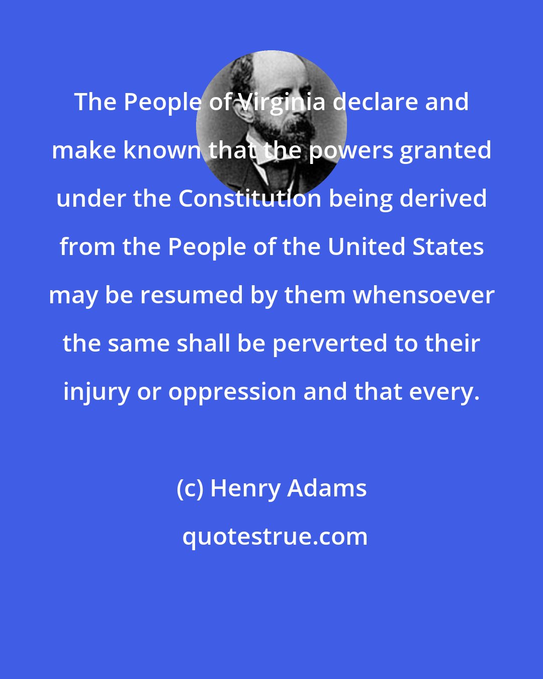 Henry Adams: The People of Virginia declare and make known that the powers granted under the Constitution being derived from the People of the United States may be resumed by them whensoever the same shall be perverted to their injury or oppression and that every.