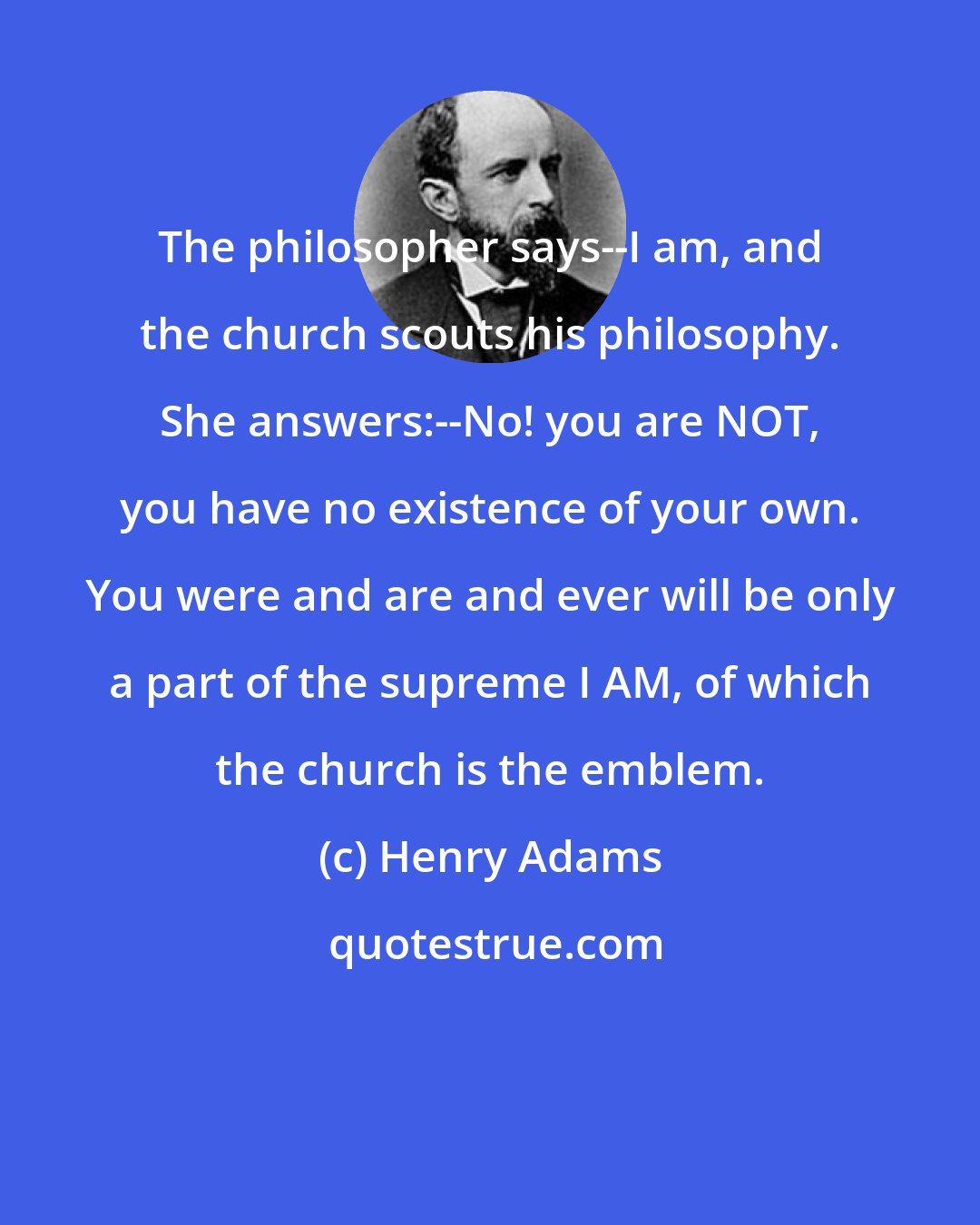 Henry Adams: The philosopher says--I am, and the church scouts his philosophy. She answers:--No! you are NOT, you have no existence of your own. You were and are and ever will be only a part of the supreme I AM, of which the church is the emblem.