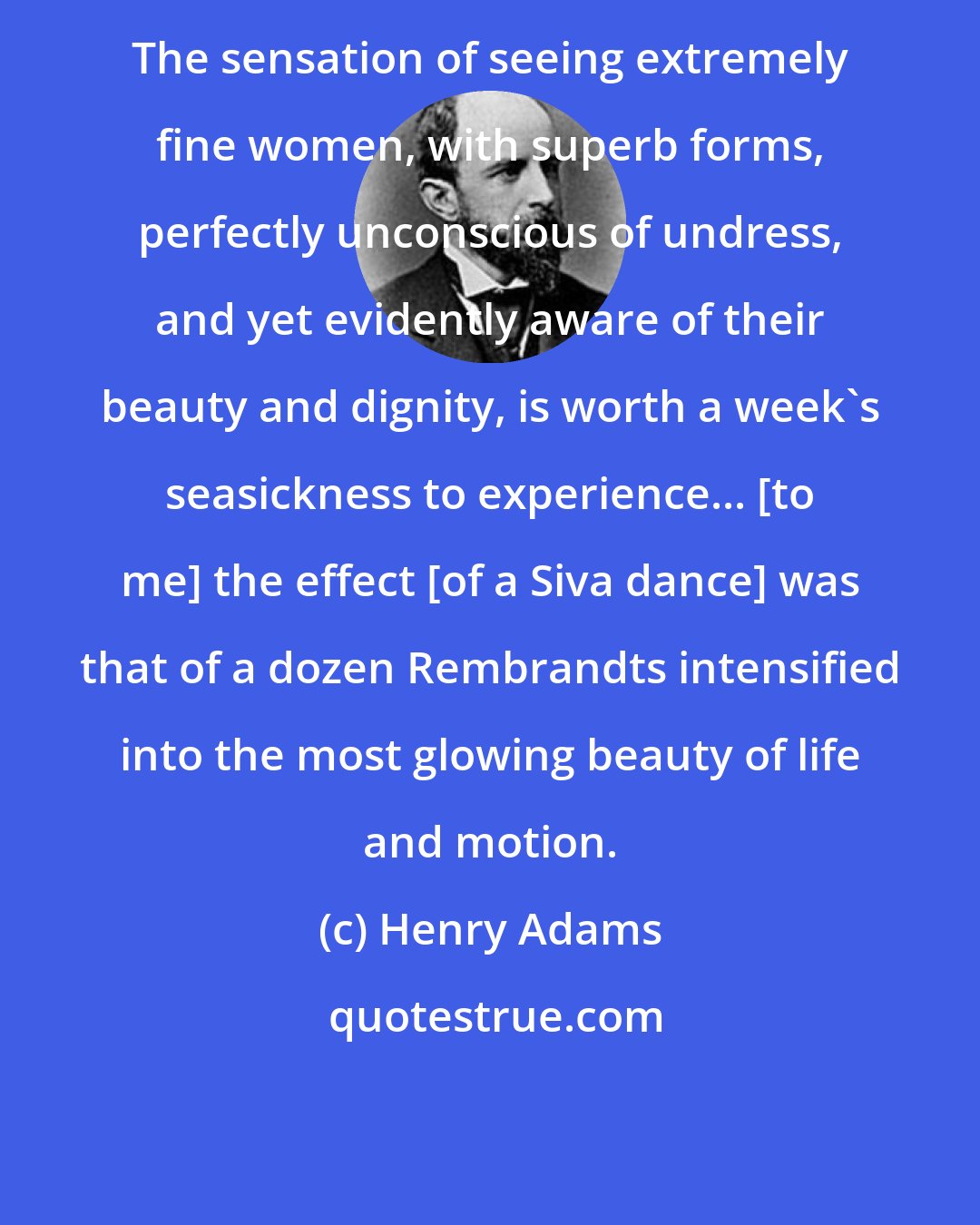 Henry Adams: The sensation of seeing extremely fine women, with superb forms, perfectly unconscious of undress, and yet evidently aware of their beauty and dignity, is worth a week's seasickness to experience... [to me] the effect [of a Siva dance] was that of a dozen Rembrandts intensified into the most glowing beauty of life and motion.