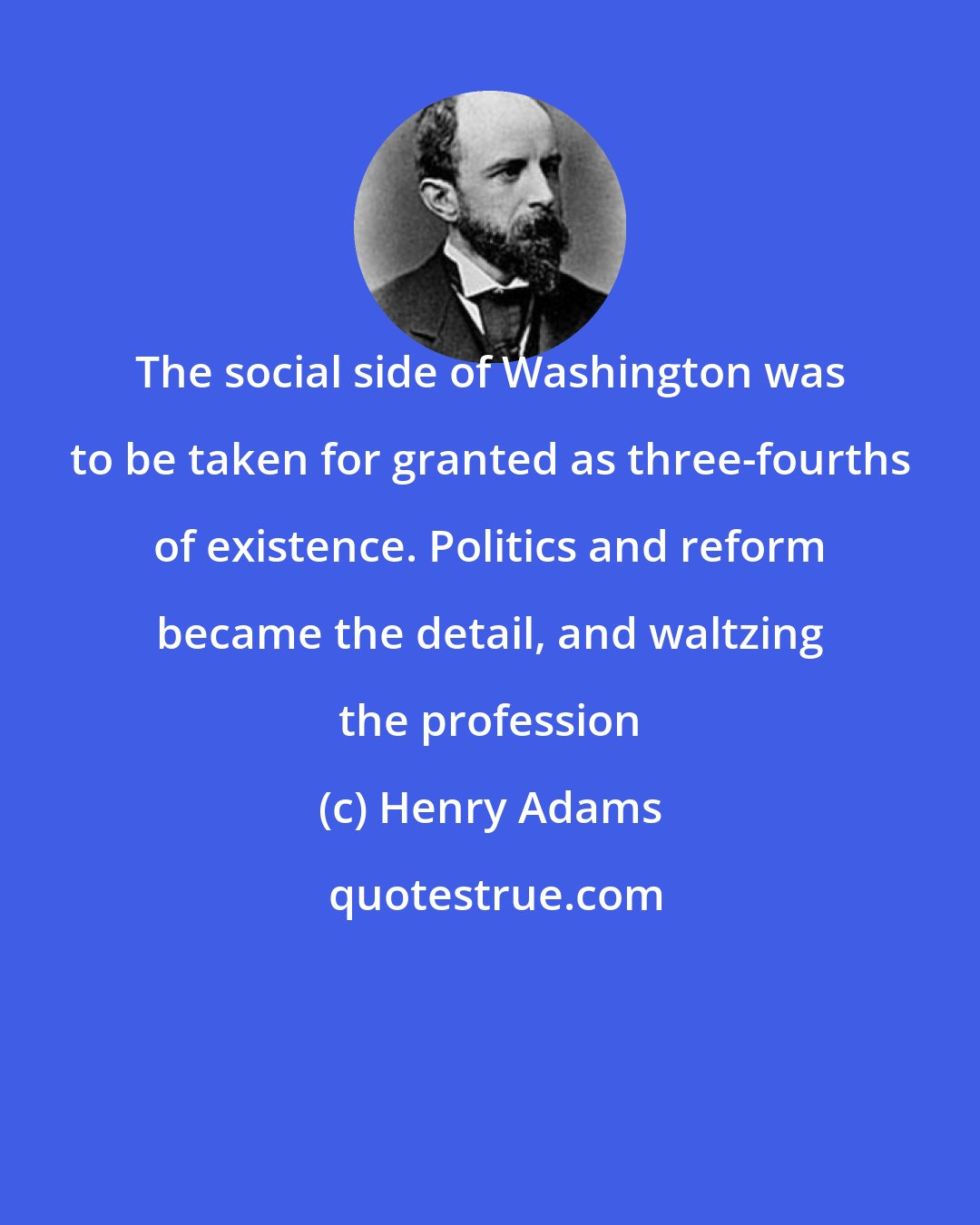 Henry Adams: The social side of Washington was to be taken for granted as three-fourths of existence. Politics and reform became the detail, and waltzing the profession