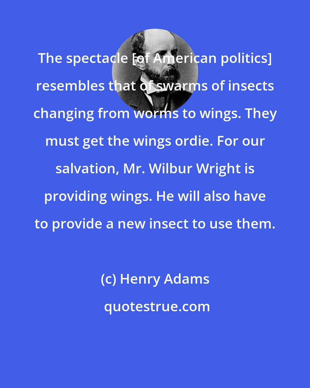 Henry Adams: The spectacle [of American politics] resembles that of swarms of insects changing from worms to wings. They must get the wings ordie. For our salvation, Mr. Wilbur Wright is providing wings. He will also have to provide a new insect to use them.