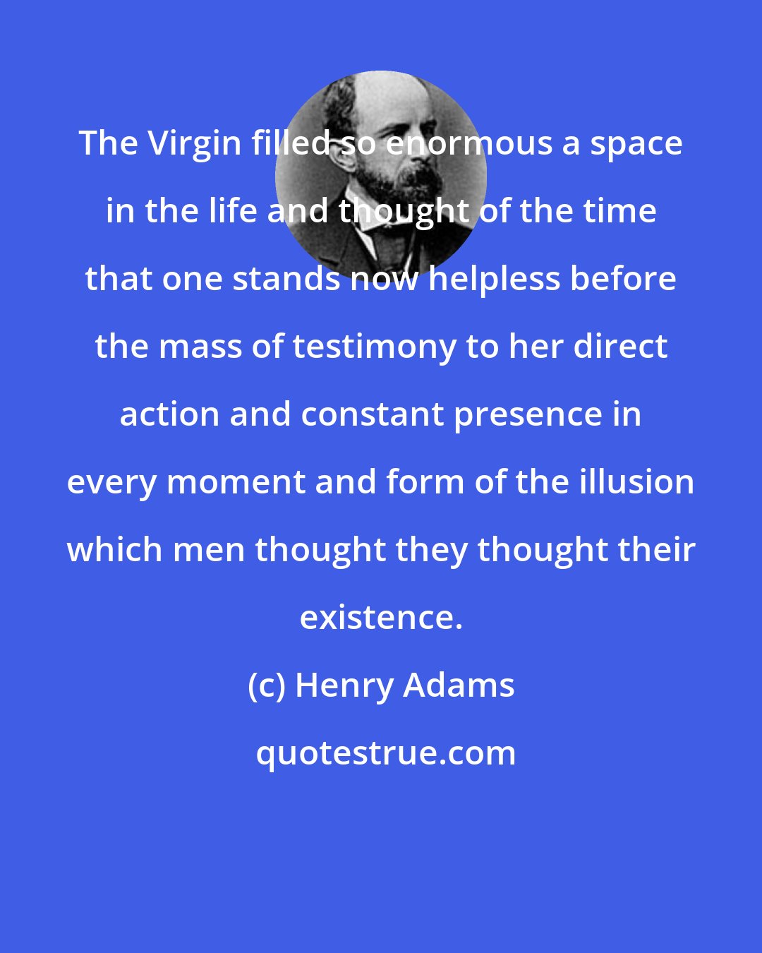 Henry Adams: The Virgin filled so enormous a space in the life and thought of the time that one stands now helpless before the mass of testimony to her direct action and constant presence in every moment and form of the illusion which men thought they thought their existence.