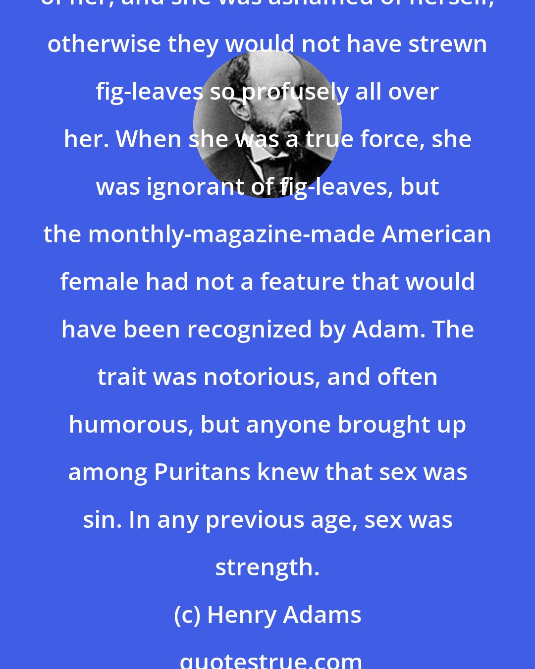 Henry Adams: The Woman had once been supreme; in France she still seemed potent, not merely as a sentiment but as a force; why was she unknownin America? for evidently America was ashamed of her, and she was ashamed of herself, otherwise they would not have strewn fig-leaves so profusely all over her. When she was a true force, she was ignorant of fig-leaves, but the monthly-magazine-made American female had not a feature that would have been recognized by Adam. The trait was notorious, and often humorous, but anyone brought up among Puritans knew that sex was sin. In any previous age, sex was strength.