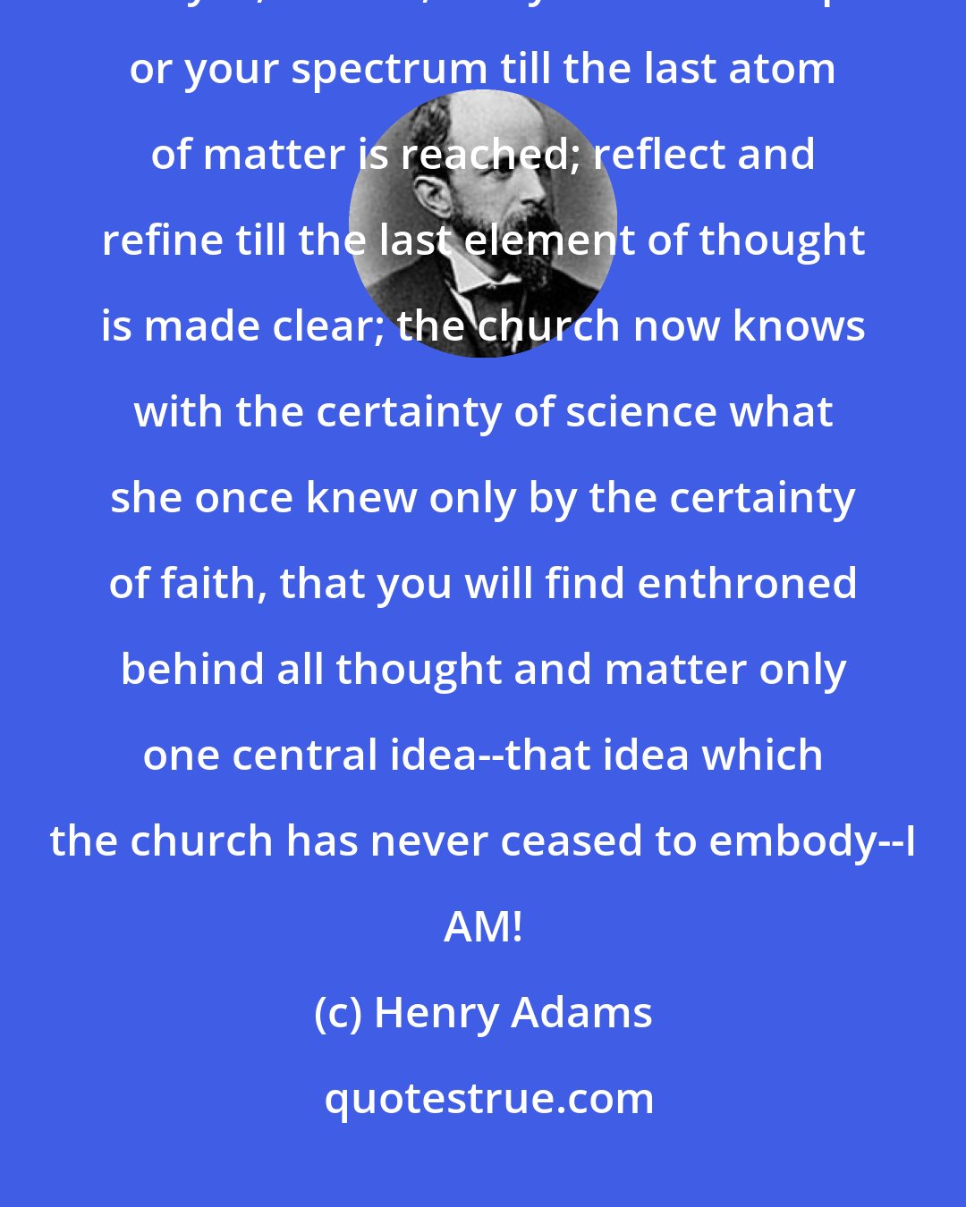 Henry Adams: There have been times when the church seemed afraid, but she is no longer. Analyze, dissect, use your microscope or your spectrum till the last atom of matter is reached; reflect and refine till the last element of thought is made clear; the church now knows with the certainty of science what she once knew only by the certainty of faith, that you will find enthroned behind all thought and matter only one central idea--that idea which the church has never ceased to embody--I AM!