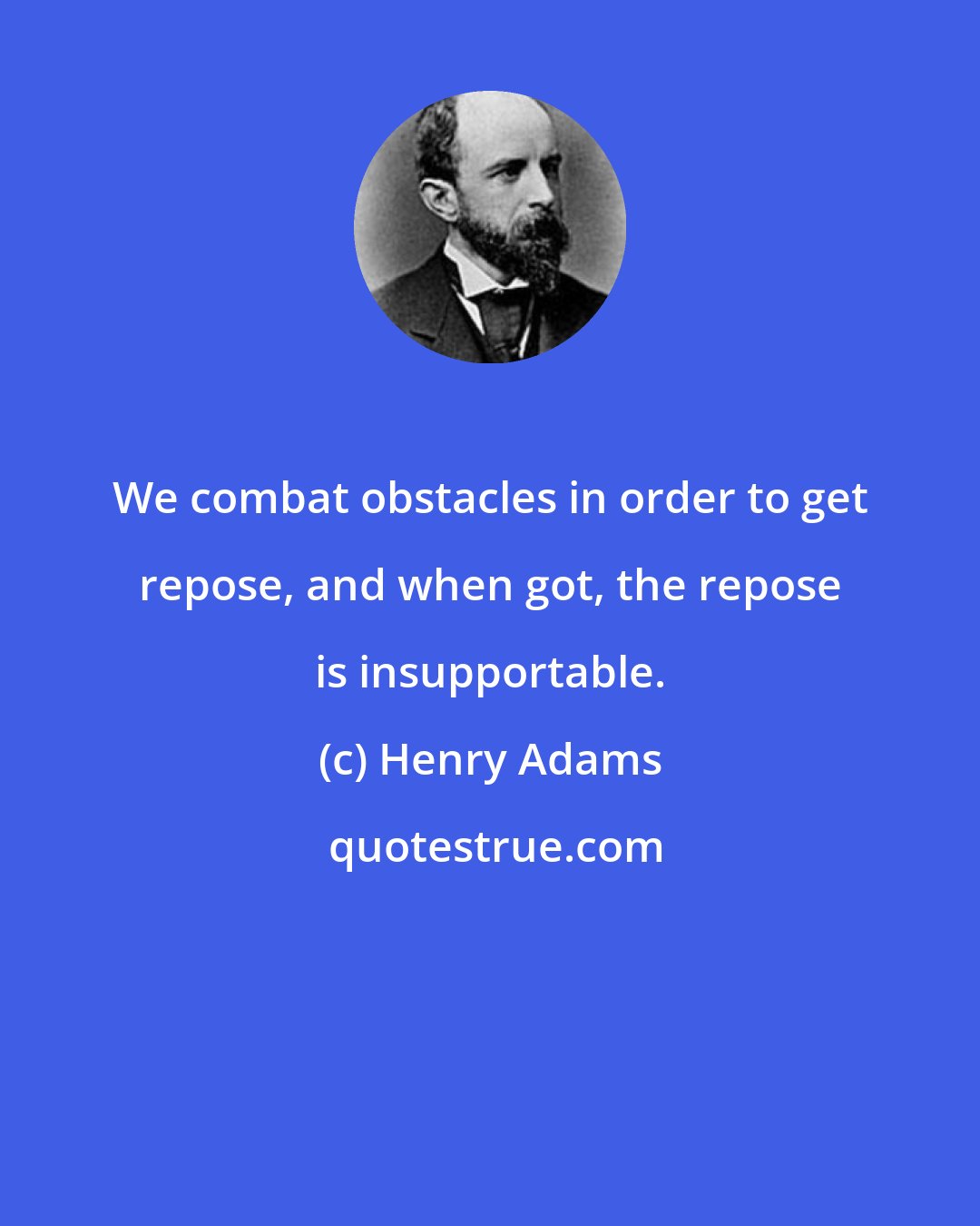 Henry Adams: We combat obstacles in order to get repose, and when got, the repose is insupportable.