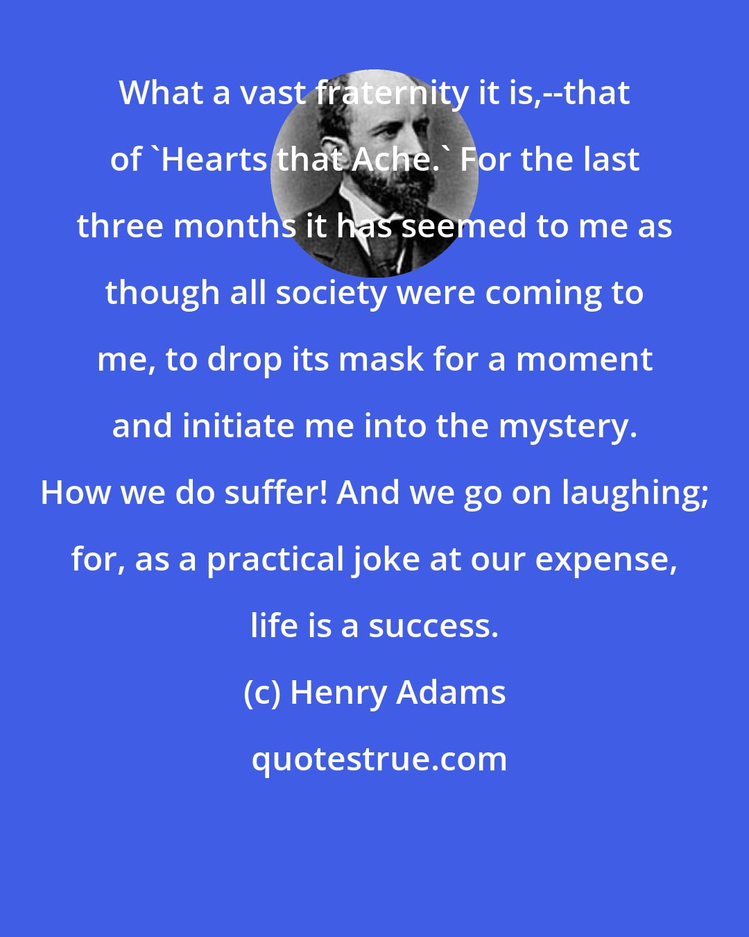 Henry Adams: What a vast fraternity it is,--that of 'Hearts that Ache.' For the last three months it has seemed to me as though all society were coming to me, to drop its mask for a moment and initiate me into the mystery. How we do suffer! And we go on laughing; for, as a practical joke at our expense, life is a success.