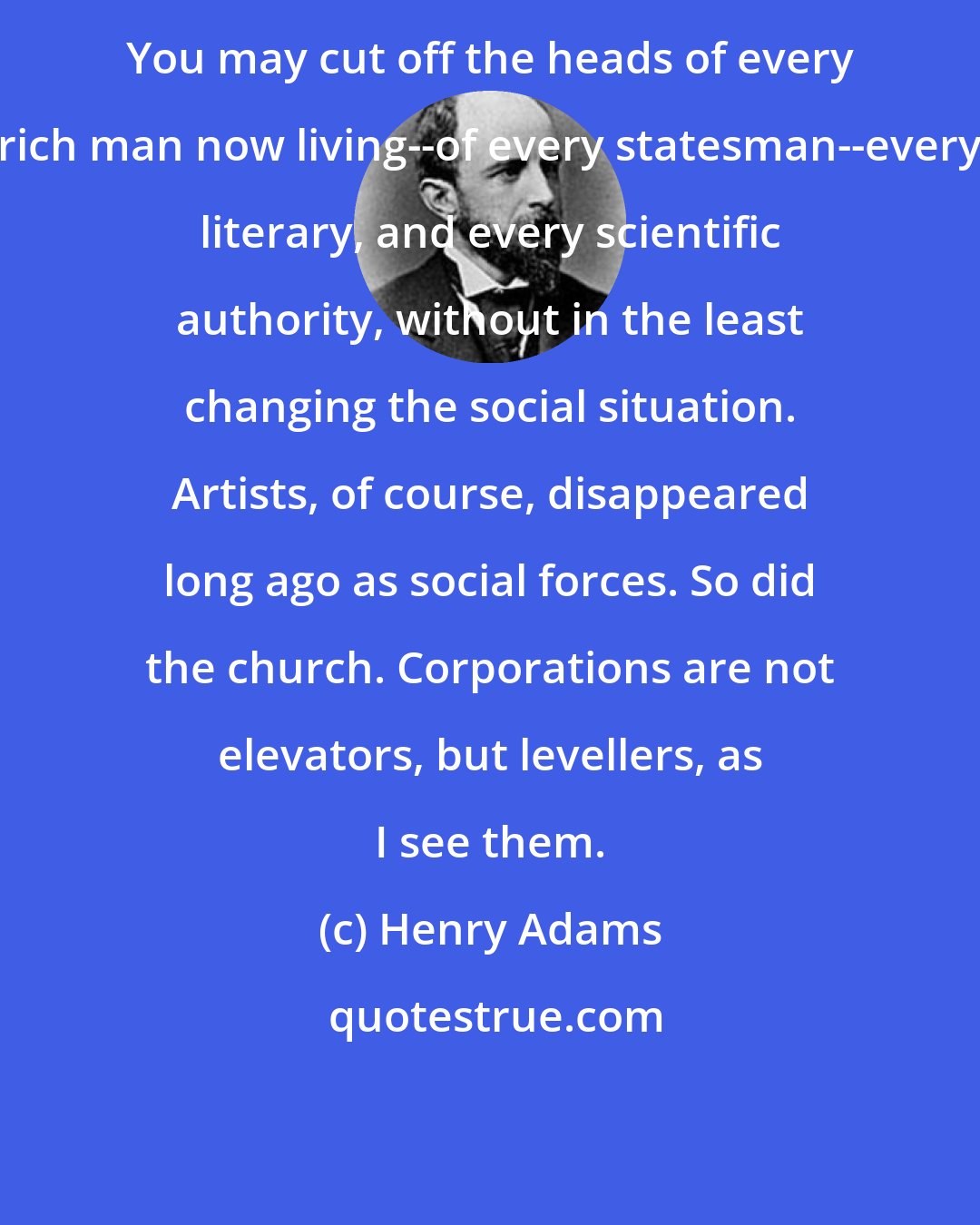 Henry Adams: You may cut off the heads of every rich man now living--of every statesman--every literary, and every scientific authority, without in the least changing the social situation. Artists, of course, disappeared long ago as social forces. So did the church. Corporations are not elevators, but levellers, as I see them.