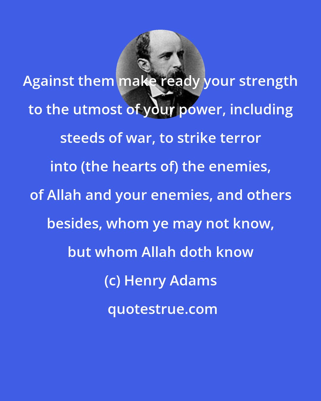 Henry Adams: Against them make ready your strength to the utmost of your power, including steeds of war, to strike terror into (the hearts of) the enemies, of Allah and your enemies, and others besides, whom ye may not know, but whom Allah doth know