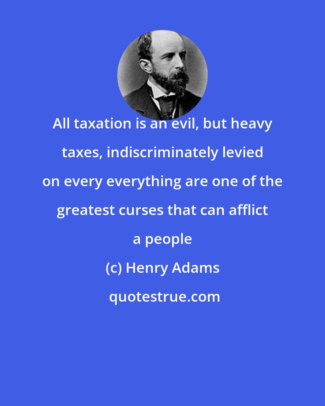 Henry Adams: All taxation is an evil, but heavy taxes, indiscriminately levied on every everything are one of the greatest curses that can afflict a people