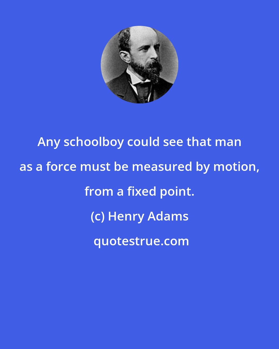 Henry Adams: Any schoolboy could see that man as a force must be measured by motion, from a fixed point.