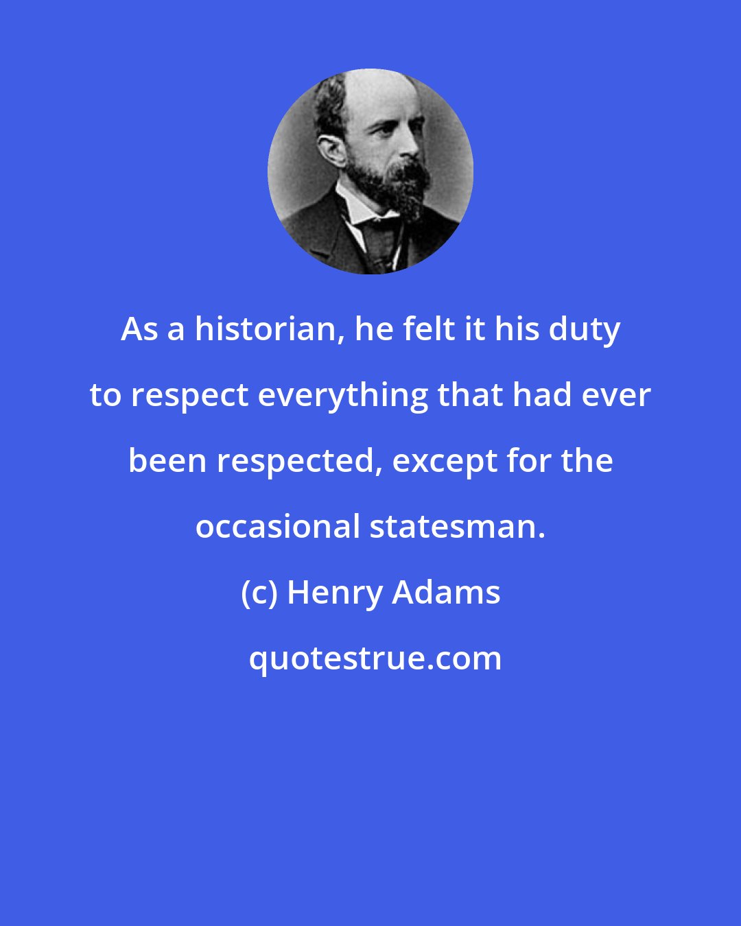 Henry Adams: As a historian, he felt it his duty to respect everything that had ever been respected, except for the occasional statesman.