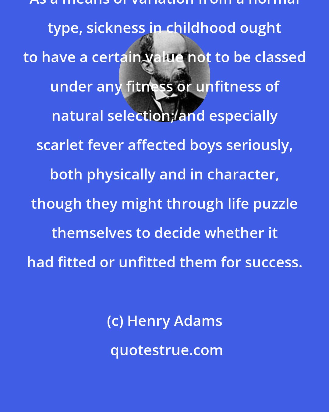 Henry Adams: As a means of variation from a normal type, sickness in childhood ought to have a certain value not to be classed under any fitness or unfitness of natural selection; and especially scarlet fever affected boys seriously, both physically and in character, though they might through life puzzle themselves to decide whether it had fitted or unfitted them for success.