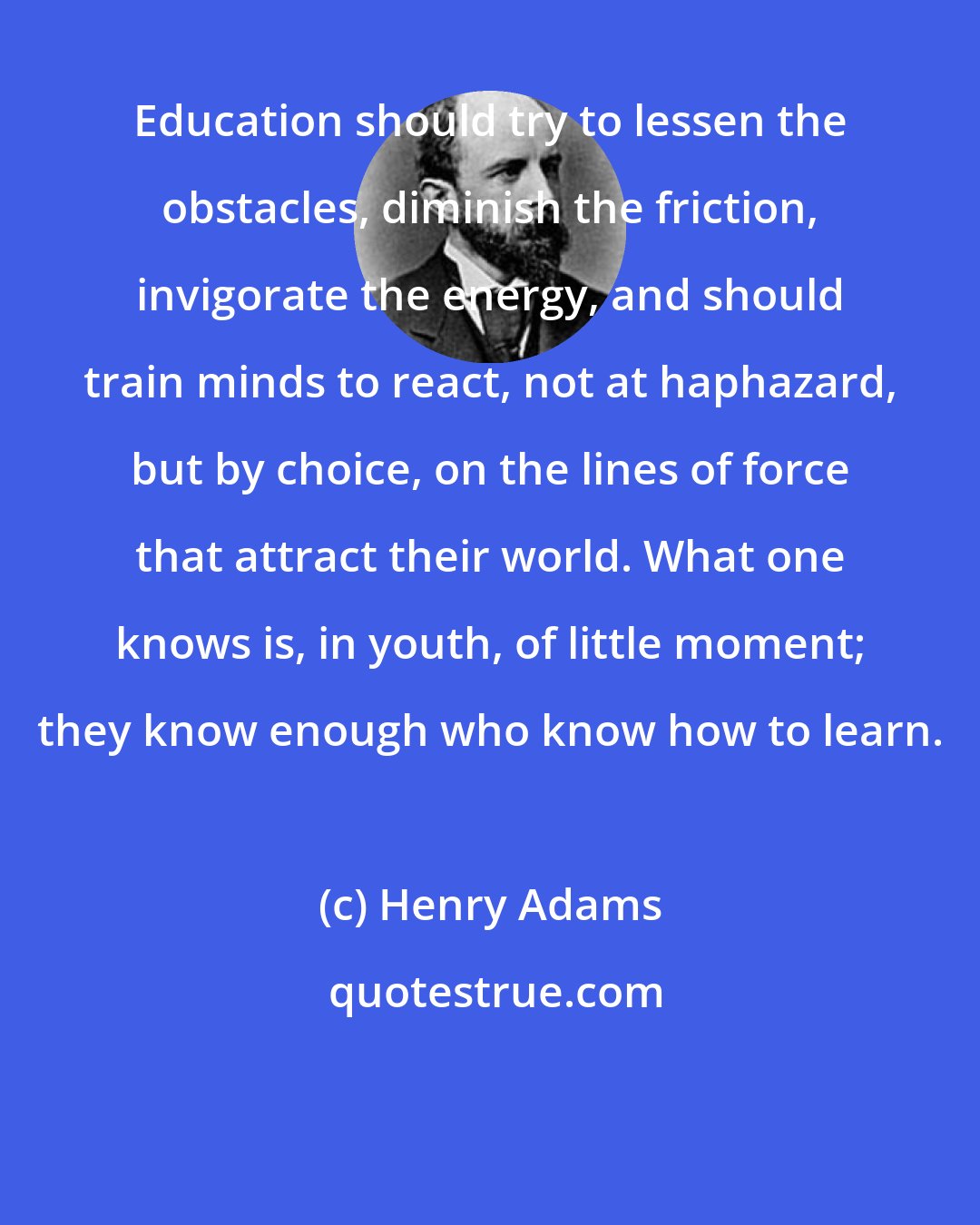 Henry Adams: Education should try to lessen the obstacles, diminish the friction, invigorate the energy, and should train minds to react, not at haphazard, but by choice, on the lines of force that attract their world. What one knows is, in youth, of little moment; they know enough who know how to learn.