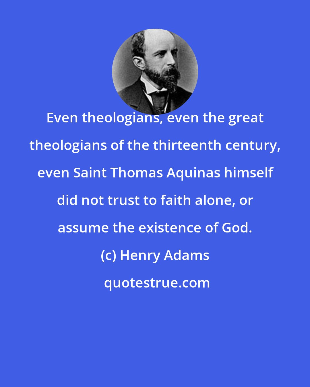 Henry Adams: Even theologians, even the great theologians of the thirteenth century, even Saint Thomas Aquinas himself did not trust to faith alone, or assume the existence of God.