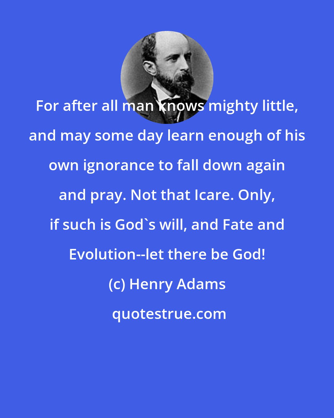 Henry Adams: For after all man knows mighty little, and may some day learn enough of his own ignorance to fall down again and pray. Not that Icare. Only, if such is God's will, and Fate and Evolution--let there be God!