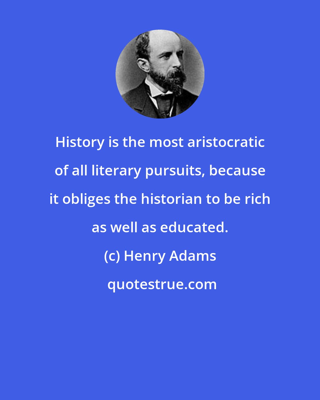 Henry Adams: History is the most aristocratic of all literary pursuits, because it obliges the historian to be rich as well as educated.