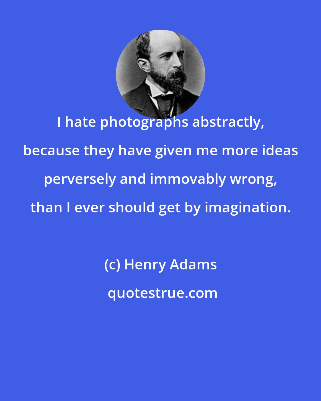 Henry Adams: I hate photographs abstractly, because they have given me more ideas perversely and immovably wrong, than I ever should get by imagination.