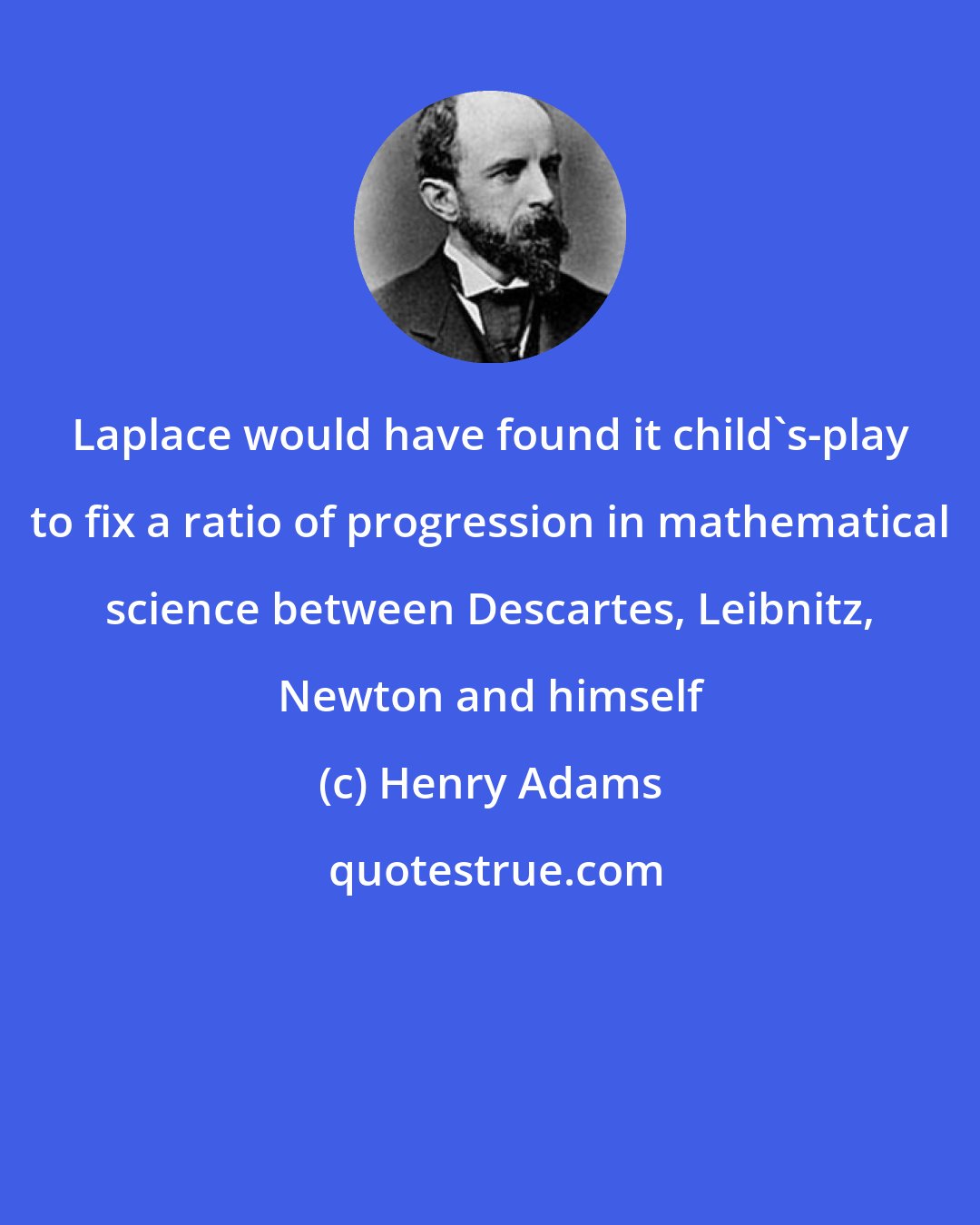 Henry Adams: Laplace would have found it child's-play to fix a ratio of progression in mathematical science between Descartes, Leibnitz, Newton and himself