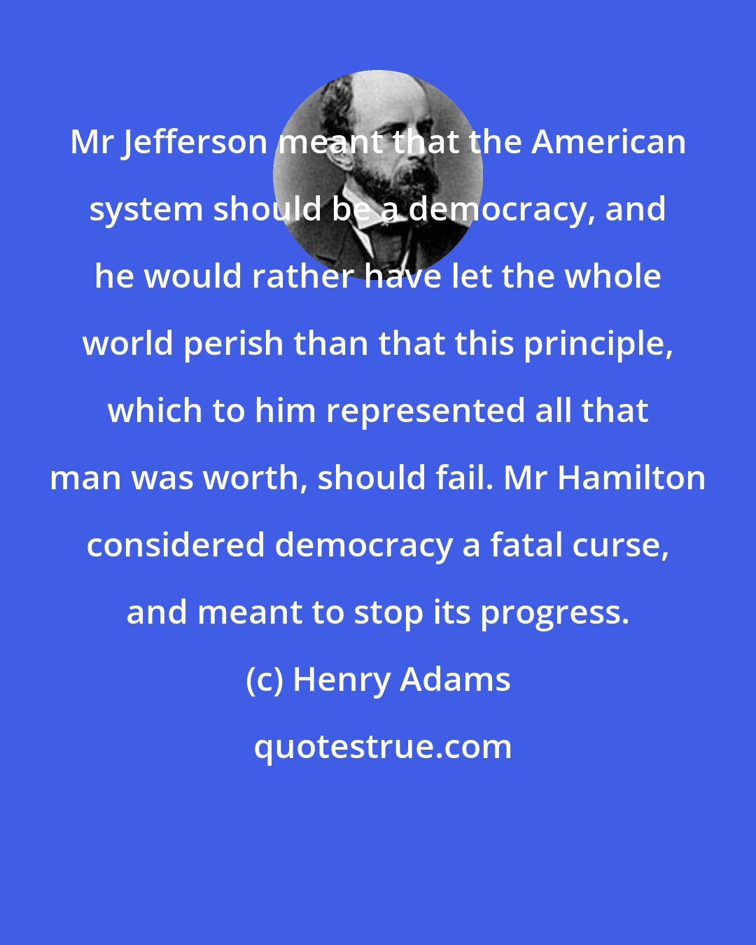 Henry Adams: Mr Jefferson meant that the American system should be a democracy, and he would rather have let the whole world perish than that this principle, which to him represented all that man was worth, should fail. Mr Hamilton considered democracy a fatal curse, and meant to stop its progress.