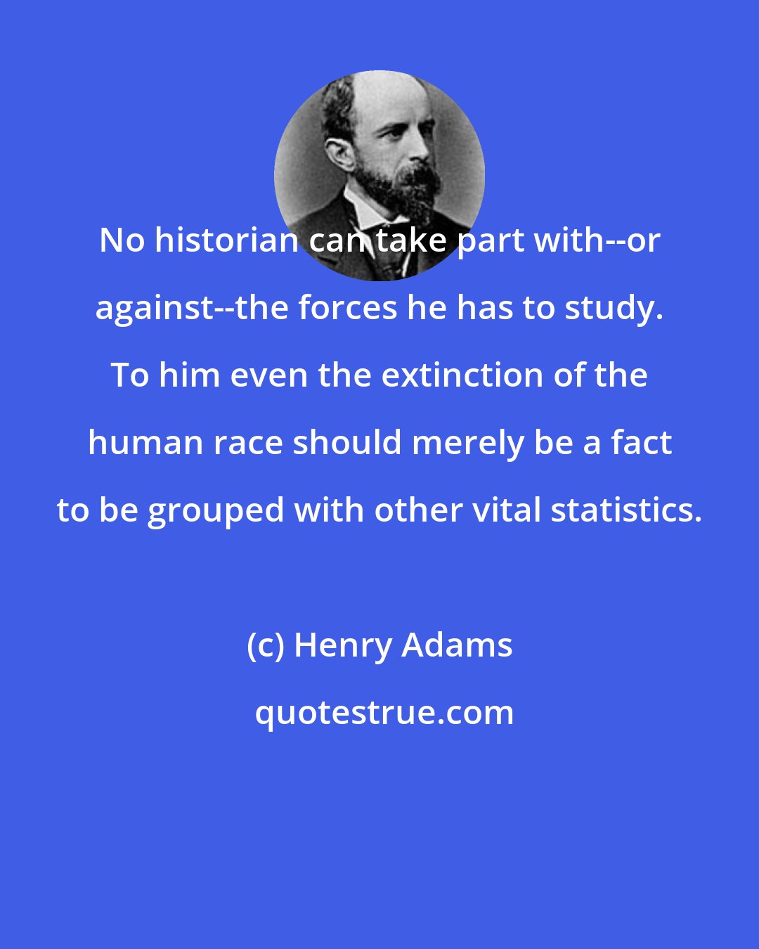 Henry Adams: No historian can take part with--or against--the forces he has to study. To him even the extinction of the human race should merely be a fact to be grouped with other vital statistics.