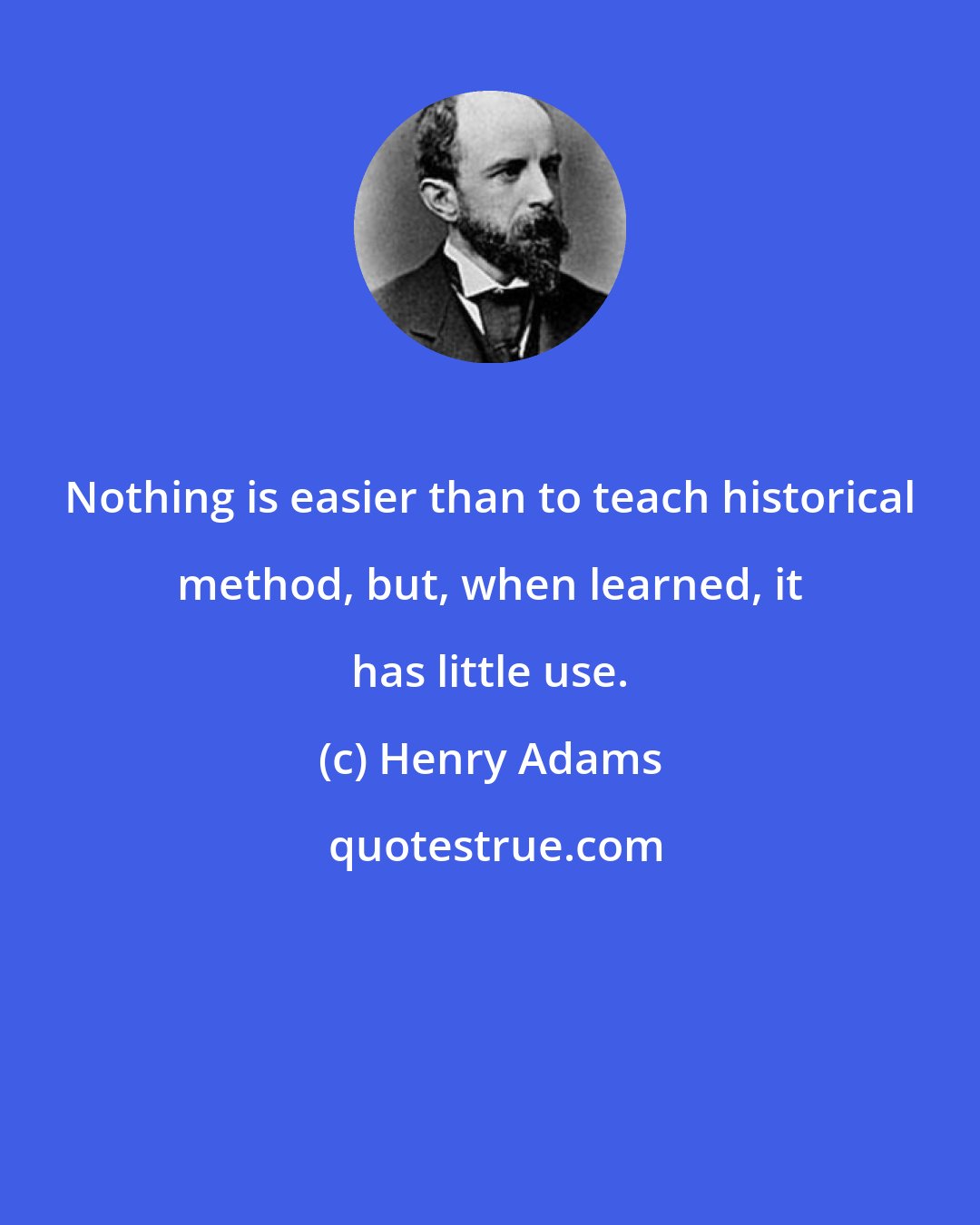 Henry Adams: Nothing is easier than to teach historical method, but, when learned, it has little use.