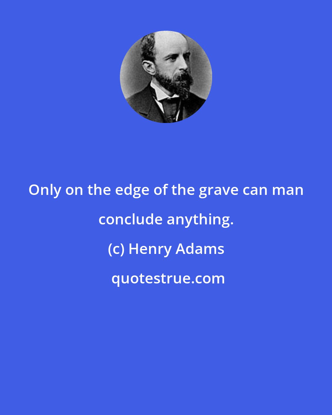 Henry Adams: Only on the edge of the grave can man conclude anything.