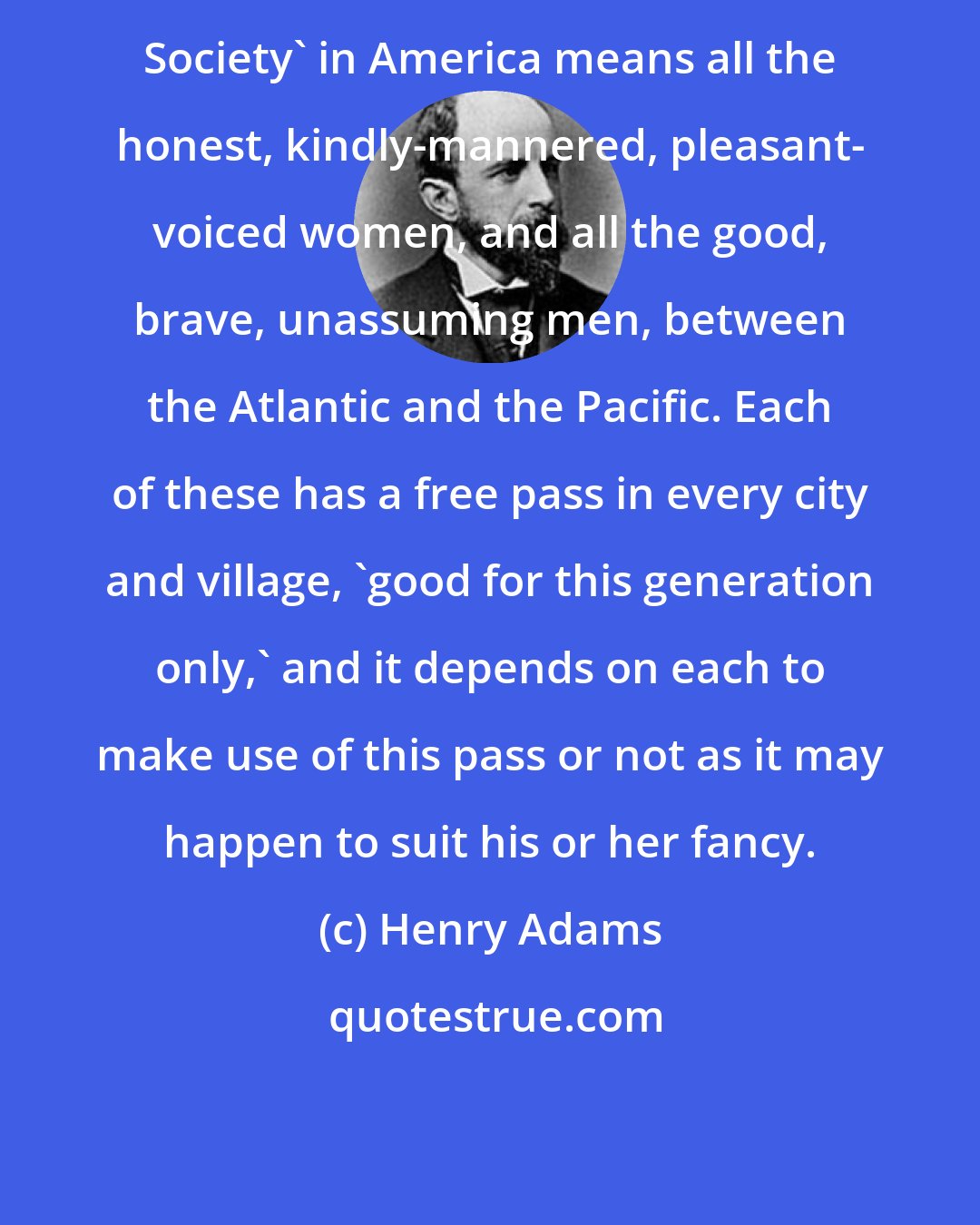 Henry Adams: Society' in America means all the honest, kindly-mannered, pleasant- voiced women, and all the good, brave, unassuming men, between the Atlantic and the Pacific. Each of these has a free pass in every city and village, 'good for this generation only,' and it depends on each to make use of this pass or not as it may happen to suit his or her fancy.