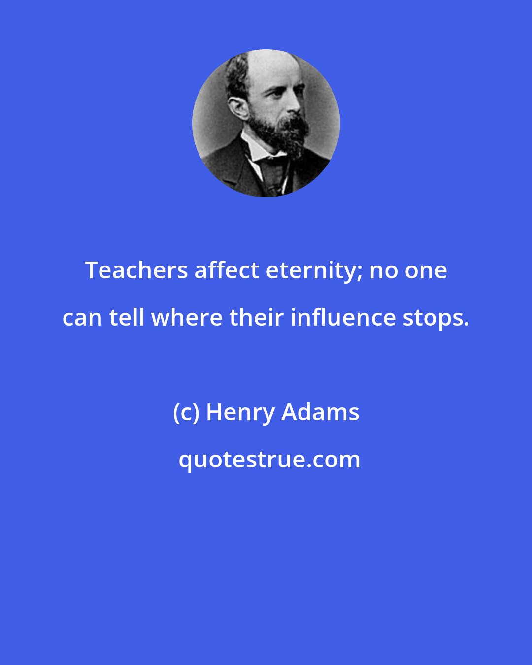 Henry Adams: Teachers affect eternity; no one can tell where their influence stops.